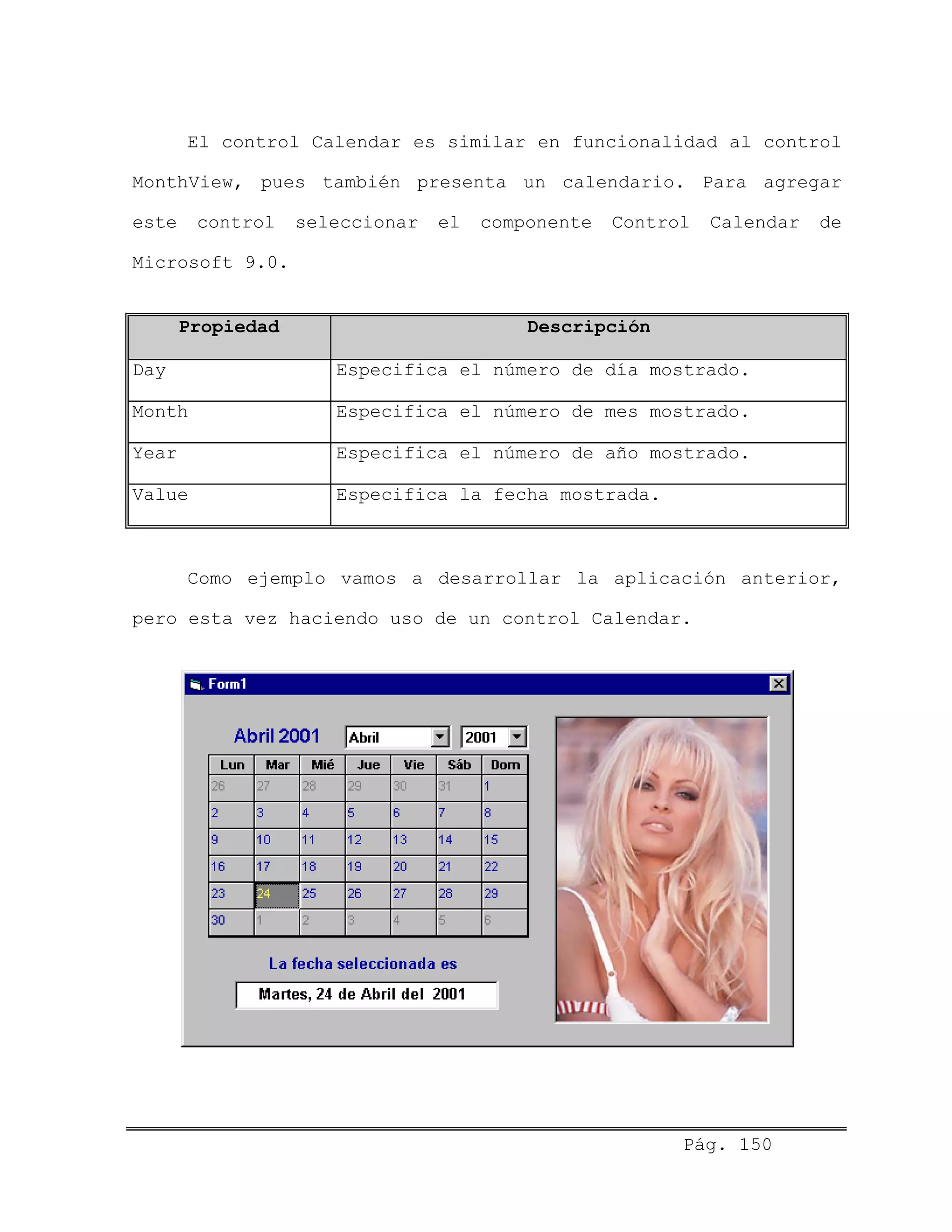 El control Calendar es similar en funcionalidad al control
MonthView, pues también presenta un calendario. Para agregar
este control seleccionar el componente Control Calendar de
Microsoft 9.0.
Propiedad Descripción
Day Especifica el número de día mostrado.
Month Especifica el número de mes mostrado.
Year Especifica el número de año mostrado.
Value Especifica la fecha mostrada.
Como ejemplo vamos a desarrollar la aplicación anterior,
pero esta vez haciendo uso de un control Calendar.
Pág. 150
 