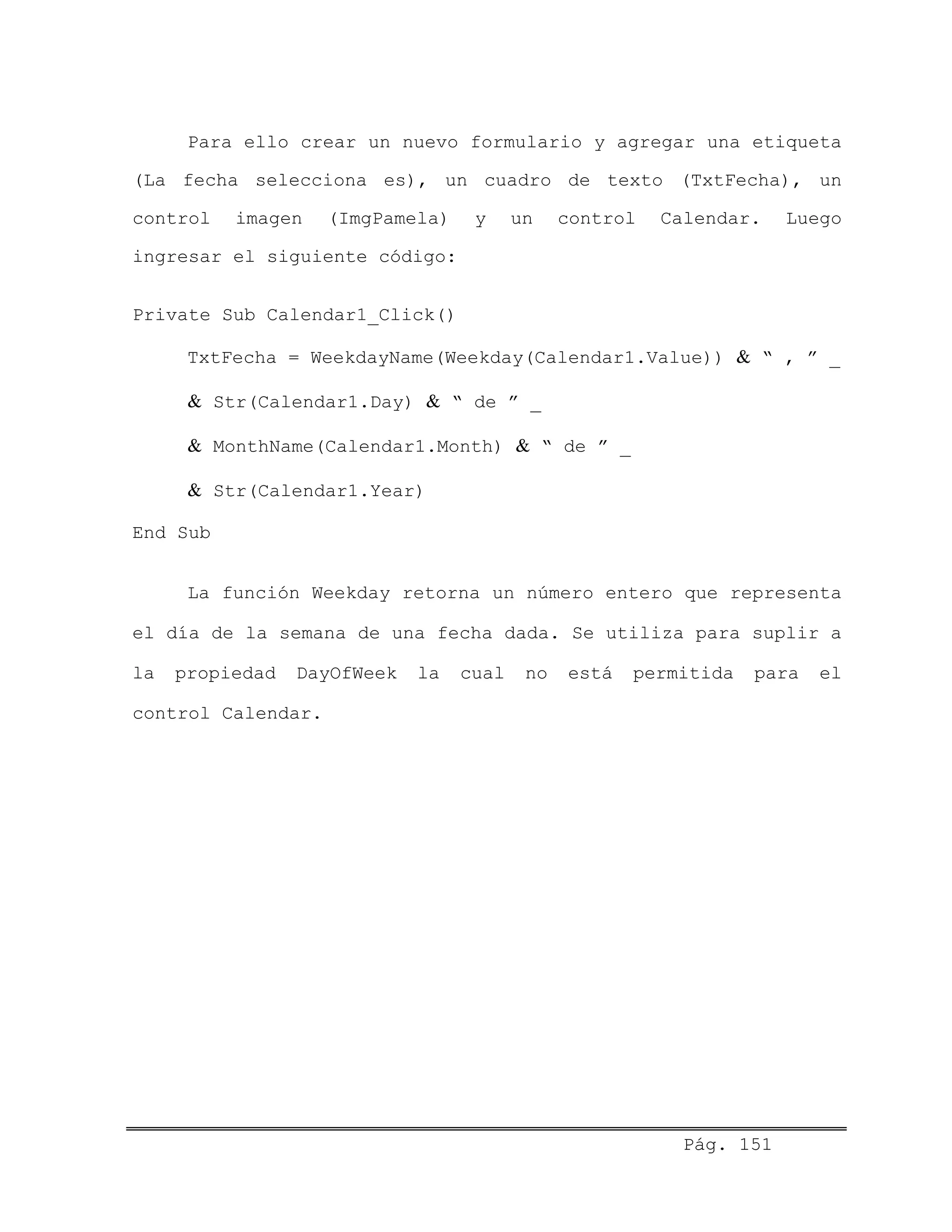 Para ello crear un nuevo formulario y agregar una etiqueta
(La fecha selecciona es), un cuadro de texto (TxtFecha), un
control imagen (ImgPamela) y un control Calendar. Luego
ingresar el siguiente código:
Private Sub Calendar1_Click()
TxtFecha = WeekdayName(Weekday(Calendar1.Value)) & “ , ” _
& Str(Calendar1.Day) & “ de ” _
& MonthName(Calendar1.Month) & “ de ” _
& Str(Calendar1.Year)
End Sub
La función Weekday retorna un número entero que representa
el día de la semana de una fecha dada. Se utiliza para suplir a
la propiedad DayOfWeek la cual no está permitida para el
control Calendar.
Pág. 151
 