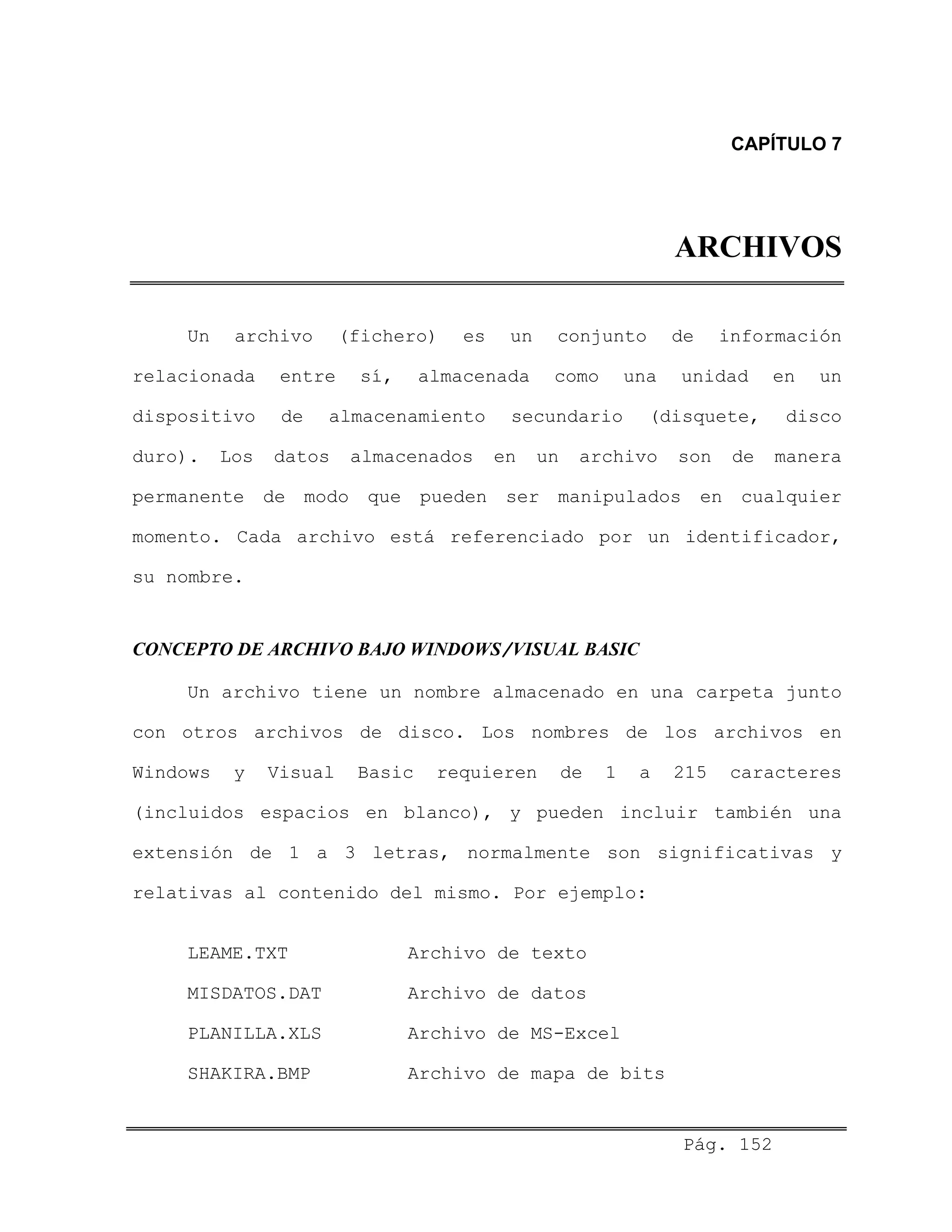CAPÍTULO 7
ARCHIVOS
Un archivo (fichero) es un conjunto de información
relacionada entre sí, almacenada como una unidad en un
dispositivo de almacenamiento secundario (disquete, disco
duro). Los datos almacenados en un archivo son de manera
permanente de modo que pueden ser manipulados en cualquier
momento. Cada archivo está referenciado por un identificador,
su nombre.
CONCEPTO DE ARCHIVO BAJO WINDOWS/VISUAL BASIC
Un archivo tiene un nombre almacenado en una carpeta junto
con otros archivos de disco. Los nombres de los archivos en
Windows y Visual Basic requieren de 1 a 215 caracteres
(incluidos espacios en blanco), y pueden incluir también una
extensión de 1 a 3 letras, normalmente son significativas y
relativas al contenido del mismo. Por ejemplo:
LEAME.TXT Archivo de texto
MISDATOS.DAT Archivo de datos
PLANILLA.XLS Archivo de MS-Excel
SHAKIRA.BMP Archivo de mapa de bits
Pág. 152
 