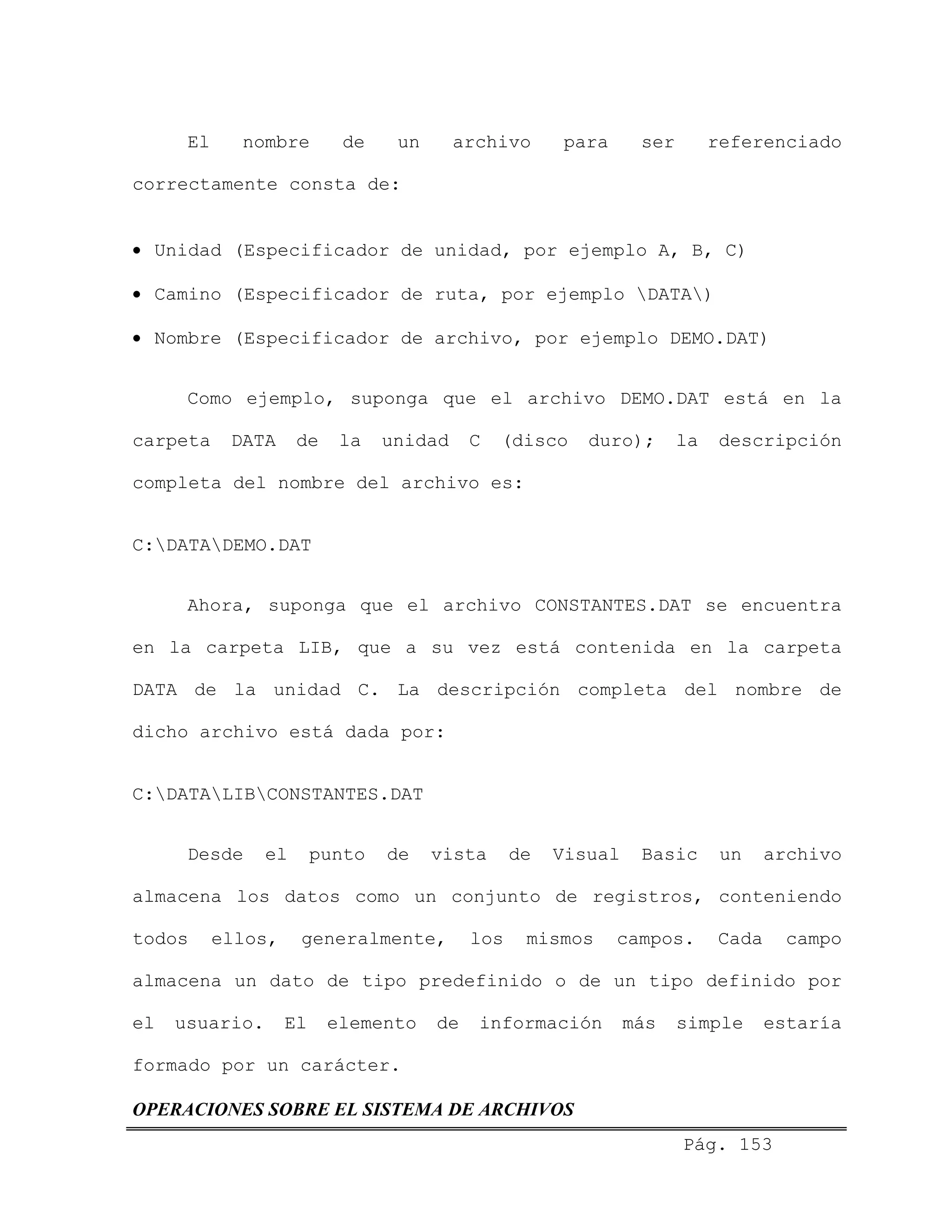 El nombre de un archivo para ser referenciado
correctamente consta de:
• Unidad (Especificador de unidad, por ejemplo A, B, C)
• Camino (Especificador de ruta, por ejemplo DATA)
• Nombre (Especificador de archivo, por ejemplo DEMO.DAT)
Como ejemplo, suponga que el archivo DEMO.DAT está en la
carpeta DATA de la unidad C (disco duro); la descripción
completa del nombre del archivo es:
C:DATADEMO.DAT
Ahora, suponga que el archivo CONSTANTES.DAT se encuentra
en la carpeta LIB, que a su vez está contenida en la carpeta
DATA de la unidad C. La descripción completa del nombre de
dicho archivo está dada por:
C:DATALIBCONSTANTES.DAT
Desde el punto de vista de Visual Basic un archivo
almacena los datos como un conjunto de registros, conteniendo
todos ellos, generalmente, los mismos campos. Cada campo
almacena un dato de tipo predefinido o de un tipo definido por
el usuario. El elemento de información más simple estaría
formado por un carácter.
Pág. 153
OPERACIONES SOBRE EL SISTEMA DE ARCHIVOS
 