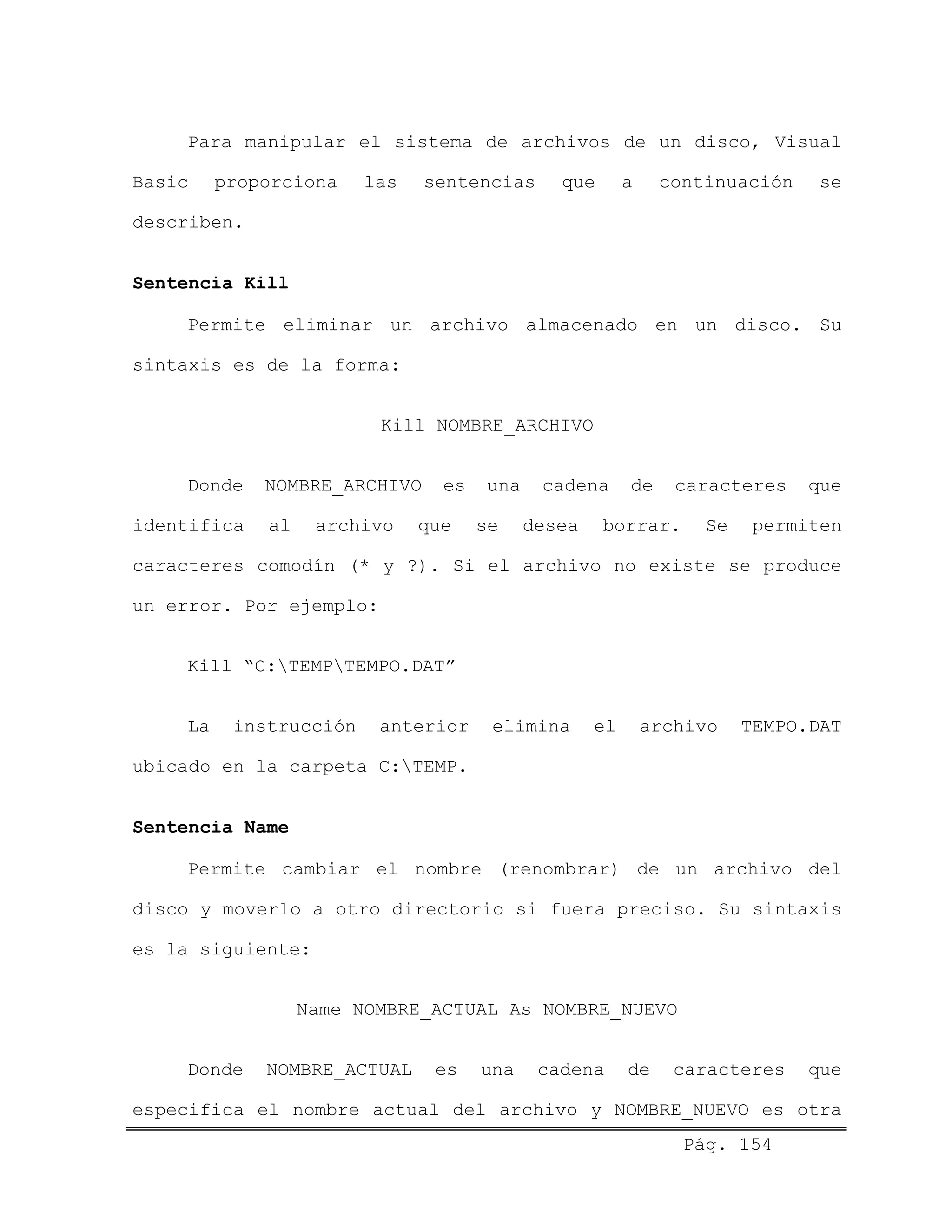 Para manipular el sistema de archivos de un disco, Visual
Basic proporciona las sentencias que a continuación se
describen.
Sentencia Kill
Permite eliminar un archivo almacenado en un disco. Su
sintaxis es de la forma:
Kill NOMBRE_ARCHIVO
Donde NOMBRE_ARCHIVO es una cadena de caracteres que
identifica al archivo que se desea borrar. Se permiten
caracteres comodín (* y ?). Si el archivo no existe se produce
un error. Por ejemplo:
Kill “C:TEMPTEMPO.DAT”
La instrucción anterior elimina el archivo TEMPO.DAT
ubicado en la carpeta C:TEMP.
Sentencia Name
Permite cambiar el nombre (renombrar) de un archivo del
disco y moverlo a otro directorio si fuera preciso. Su sintaxis
es la siguiente:
Name NOMBRE_ACTUAL As NOMBRE_NUEVO
Pág. 154
Donde NOMBRE_ACTUAL es una cadena de caracteres que
especifica el nombre actual del archivo y NOMBRE_NUEVO es otra
 