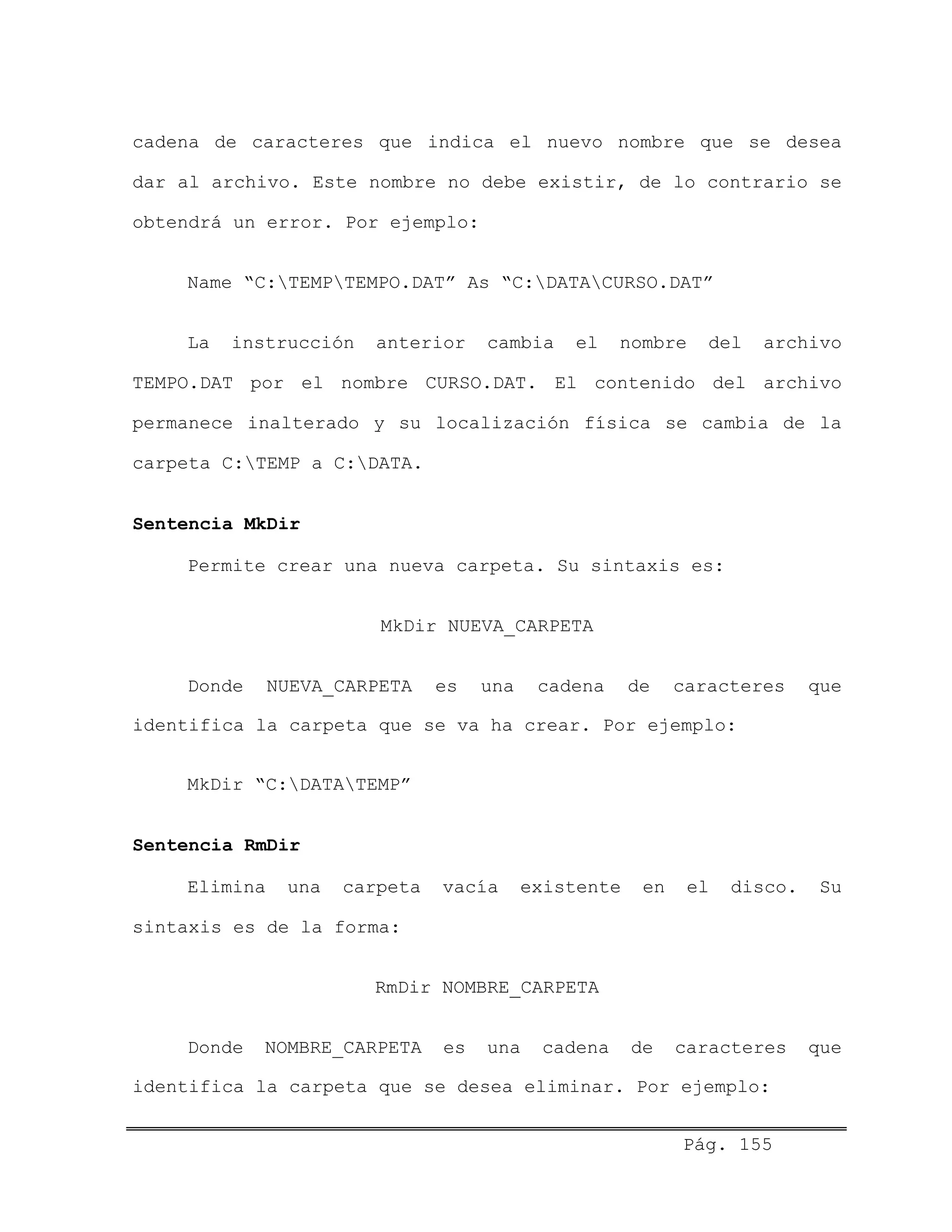 cadena de caracteres que indica el nuevo nombre que se desea
dar al archivo. Este nombre no debe existir, de lo contrario se
obtendrá un error. Por ejemplo:
Name “C:TEMPTEMPO.DAT” As “C:DATACURSO.DAT”
La instrucción anterior cambia el nombre del archivo
TEMPO.DAT por el nombre CURSO.DAT. El contenido del archivo
permanece inalterado y su localización física se cambia de la
carpeta C:TEMP a C:DATA.
Sentencia MkDir
Permite crear una nueva carpeta. Su sintaxis es:
MkDir NUEVA_CARPETA
Donde NUEVA_CARPETA es una cadena de caracteres que
identifica la carpeta que se va ha crear. Por ejemplo:
MkDir “C:DATATEMP”
Sentencia RmDir
Elimina una carpeta vacía existente en el disco. Su
sintaxis es de la forma:
RmDir NOMBRE_CARPETA
Donde NOMBRE_CARPETA es una cadena de caracteres que
identifica la carpeta que se desea eliminar. Por ejemplo:
Pág. 155
 