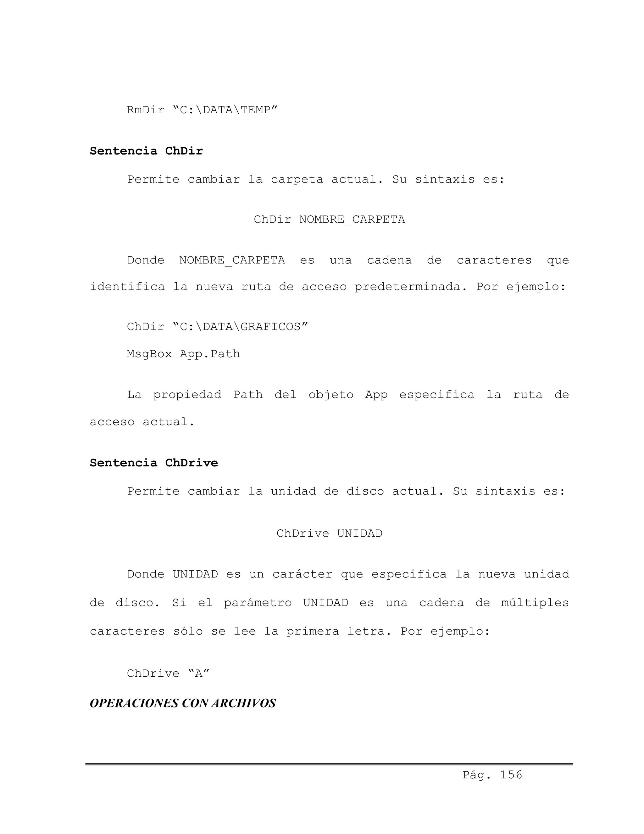 RmDir “C:DATATEMP”
Sentencia ChDir
Permite cambiar la carpeta actual. Su sintaxis es:
ChDir NOMBRE_CARPETA
Donde NOMBRE_CARPETA es una cadena de caracteres que
identifica la nueva ruta de acceso predeterminada. Por ejemplo:
ChDir “C:DATAGRAFICOS”
MsgBox App.Path
La propiedad Path del objeto App especifica la ruta de
acceso actual.
Sentencia ChDrive
Permite cambiar la unidad de disco actual. Su sintaxis es:
ChDrive UNIDAD
Donde UNIDAD es un carácter que especifica la nueva unidad
de disco. Si el parámetro UNIDAD es una cadena de múltiples
caracteres sólo se lee la primera letra. Por ejemplo:
ChDrive “A”
OPERACIONES CON ARCHIVOS
Pág. 156
 