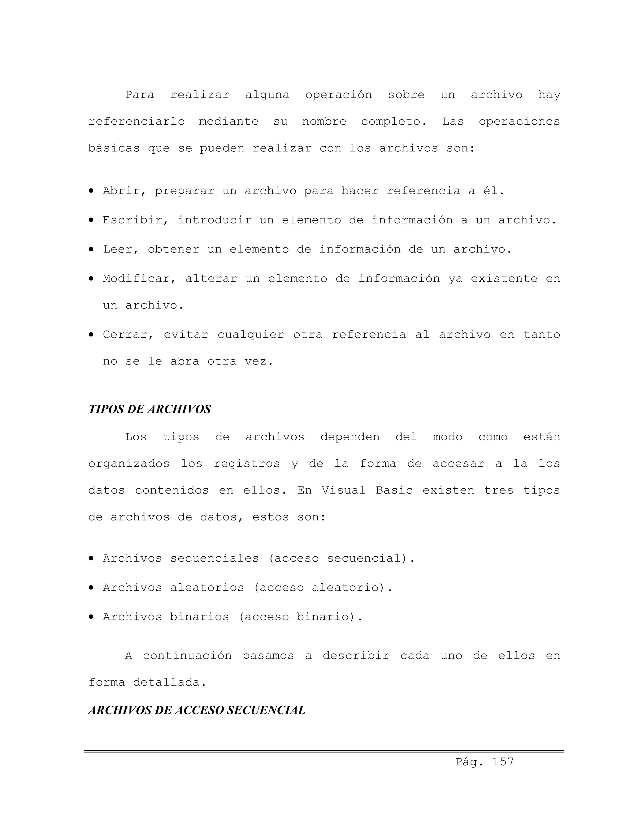 Para realizar alguna operación sobre un archivo hay
referenciarlo mediante su nombre completo. Las operaciones
básicas que se pueden realizar con los archivos son:
• Abrir, preparar un archivo para hacer referencia a él.
• Escribir, introducir un elemento de información a un archivo.
• Leer, obtener un elemento de información de un archivo.
• Modificar, alterar un elemento de información ya existente en
un archivo.
• Cerrar, evitar cualquier otra referencia al archivo en tanto
no se le abra otra vez.
TIPOS DE ARCHIVOS
Los tipos de archivos dependen del modo como están
organizados los registros y de la forma de accesar a la los
datos contenidos en ellos. En Visual Basic existen tres tipos
de archivos de datos, estos son:
• Archivos secuenciales (acceso secuencial).
• Archivos aleatorios (acceso aleatorio).
• Archivos binarios (acceso binario).
A continuación pasamos a describir cada uno de ellos en
forma detallada.
ARCHIVOS DE ACCESO SECUENCIAL
Pág. 157
 