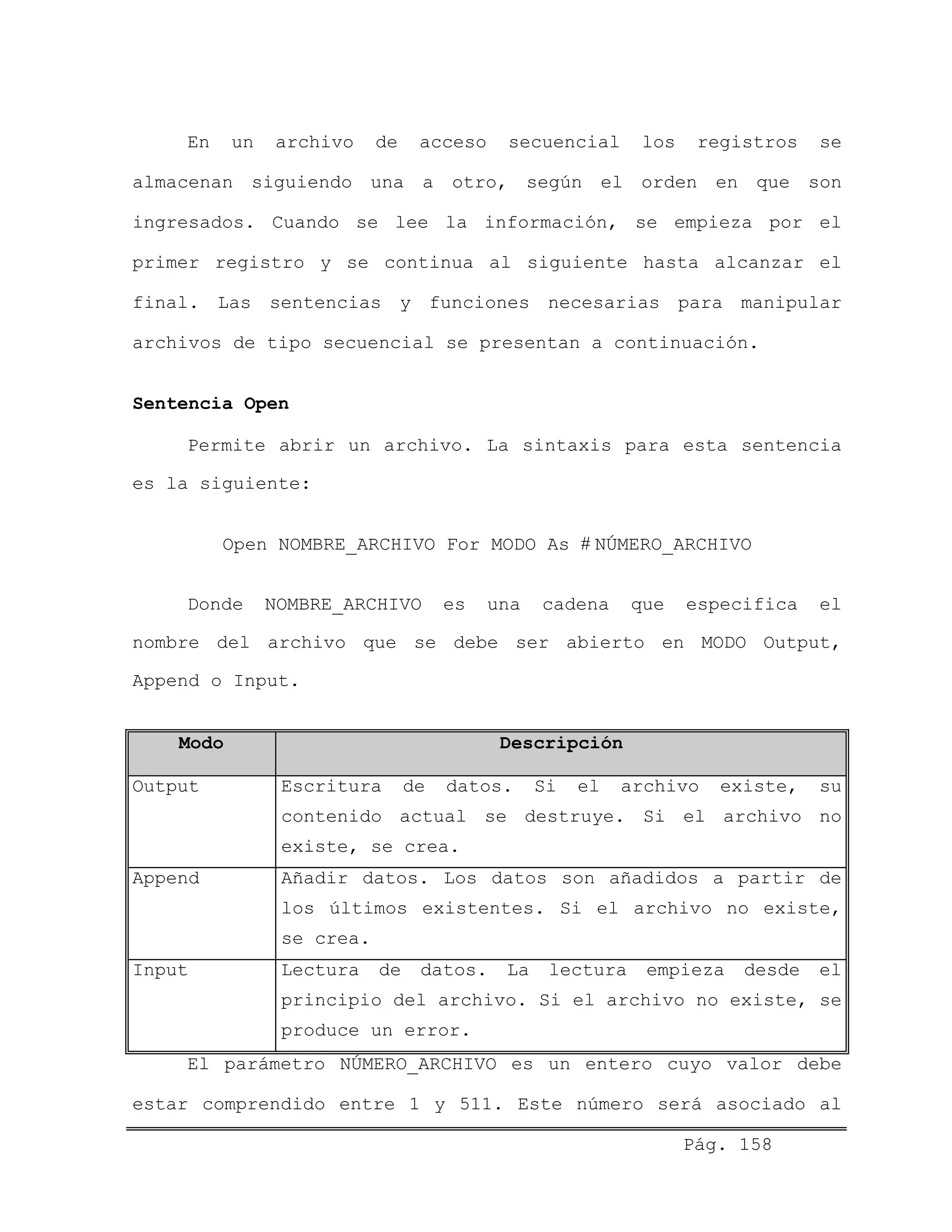 En un archivo de acceso secuencial los registros se
almacenan siguiendo una a otro, según el orden en que son
ingresados. Cuando se lee la información, se empieza por el
primer registro y se continua al siguiente hasta alcanzar el
final. Las sentencias y funciones necesarias para manipular
archivos de tipo secuencial se presentan a continuación.
Sentencia Open
Permite abrir un archivo. La sintaxis para esta sentencia
es la siguiente:
Open NOMBRE_ARCHIVO For MODO As # NÚMERO_ARCHIVO
Donde NOMBRE_ARCHIVO es una cadena que especifica el
nombre del archivo que se debe ser abierto en MODO Output,
Append o Input.
Modo Descripción
Output Escritura de datos. Si el archivo existe, su
contenido actual se destruye. Si el archivo no
existe, se crea.
Append Añadir datos. Los datos son añadidos a partir de
los últimos existentes. Si el archivo no existe,
se crea.
Input Lectura de datos. La lectura empieza desde el
principio del archivo. Si el archivo no existe, se
produce un error.
El parámetro NÚMERO_ARCHIVO es un entero cuyo valor debe
estar comprendido entre 1 y 511. Este número será asociado al
Pág. 158
 