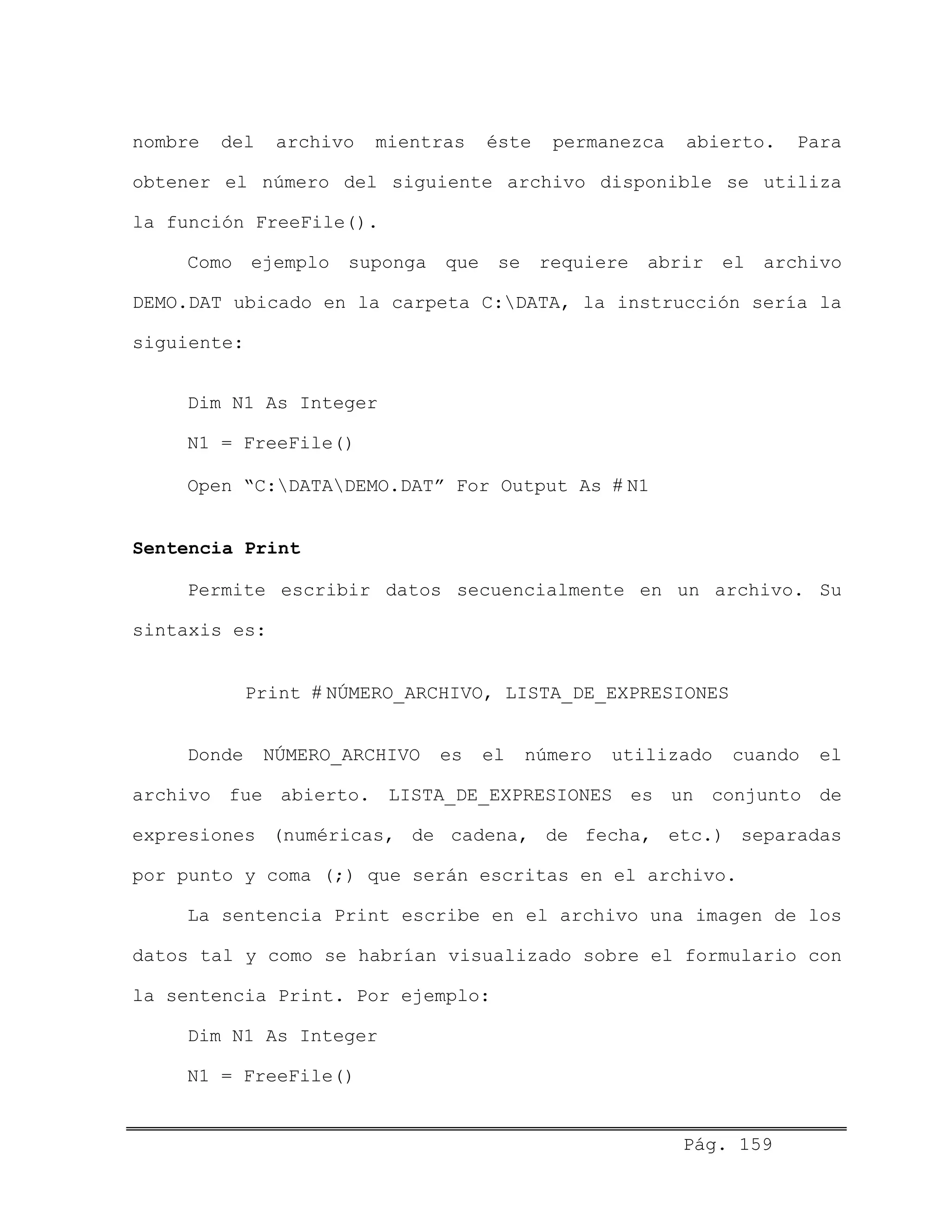 nombre del archivo mientras éste permanezca abierto. Para
obtener el número del siguiente archivo disponible se utiliza
la función FreeFile().
Como ejemplo suponga que se requiere abrir el archivo
DEMO.DAT ubicado en la carpeta C:DATA, la instrucción sería la
siguiente:
Dim N1 As Integer
N1 = FreeFile()
Open “C:DATADEMO.DAT” For Output As # N1
Sentencia Print
Permite escribir datos secuencialmente en un archivo. Su
sintaxis es:
Print # NÚMERO_ARCHIVO, LISTA_DE_EXPRESIONES
Donde NÚMERO_ARCHIVO es el número utilizado cuando el
archivo fue abierto. LISTA_DE_EXPRESIONES es un conjunto de
expresiones (numéricas, de cadena, de fecha, etc.) separadas
por punto y coma (;) que serán escritas en el archivo.
La sentencia Print escribe en el archivo una imagen de los
datos tal y como se habrían visualizado sobre el formulario con
la sentencia Print. Por ejemplo:
Dim N1 As Integer
N1 = FreeFile()
Pág. 159
 