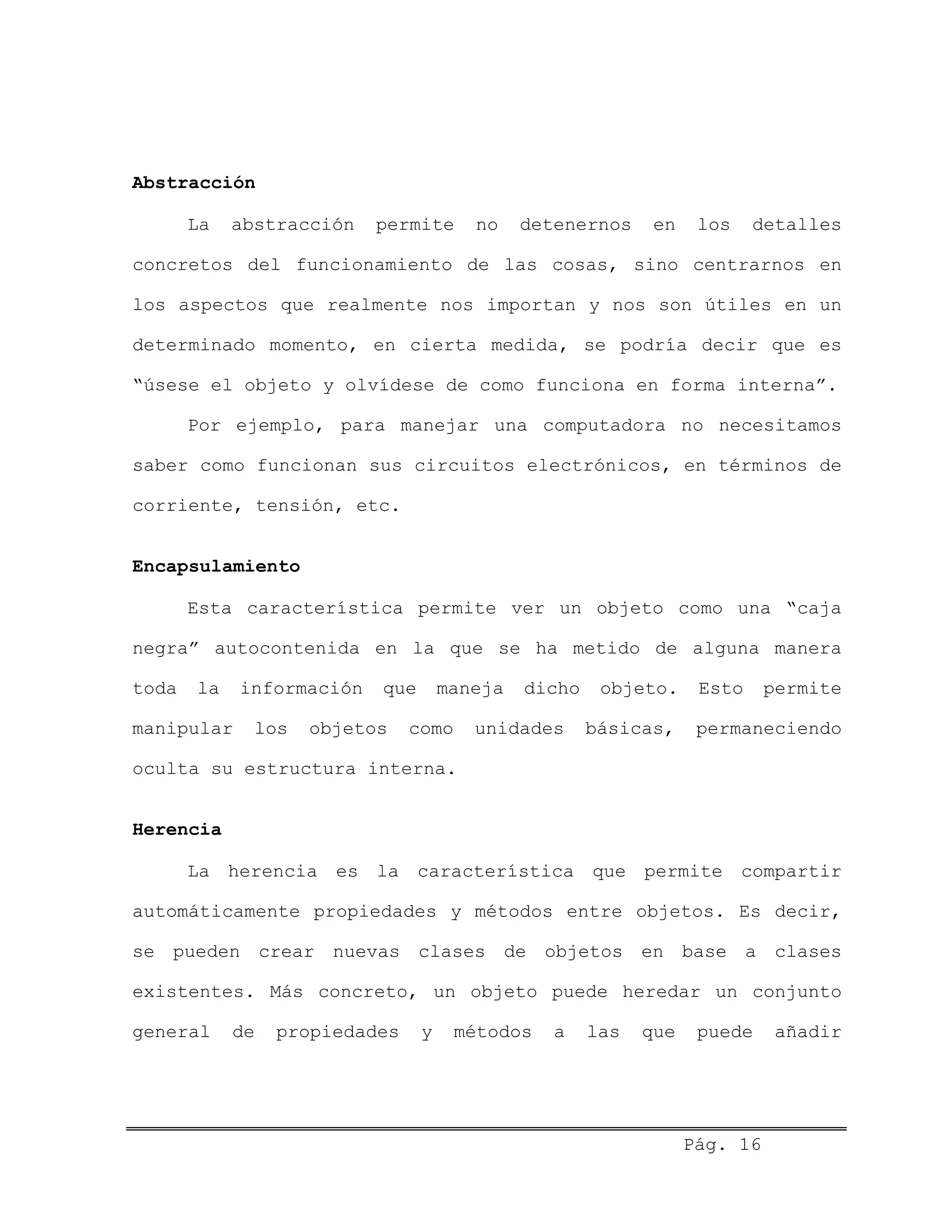 Abstracción
La abstracción permite no detenernos en los detalles
concretos del funcionamiento de las cosas, sino centrarnos en
los aspectos que realmente nos importan y nos son útiles en un
determinado momento, en cierta medida, se podría decir que es
“úsese el objeto y olvídese de como funciona en forma interna”.
Por ejemplo, para manejar una computadora no necesitamos
saber como funcionan sus circuitos electrónicos, en términos de
corriente, tensión, etc.
Encapsulamiento
Esta característica permite ver un objeto como una “caja
negra” autocontenida en la que se ha metido de alguna manera
toda la información que maneja dicho objeto. Esto permite
manipular los objetos como unidades básicas, permaneciendo
oculta su estructura interna.
Herencia
La herencia es la característica que permite compartir
automáticamente propiedades y métodos entre objetos. Es decir,
se pueden crear nuevas clases de objetos en base a clases
existentes. Más concreto, un objeto puede heredar un conjunto
general de propiedades y métodos a las que puede añadir
Pág. 16
 