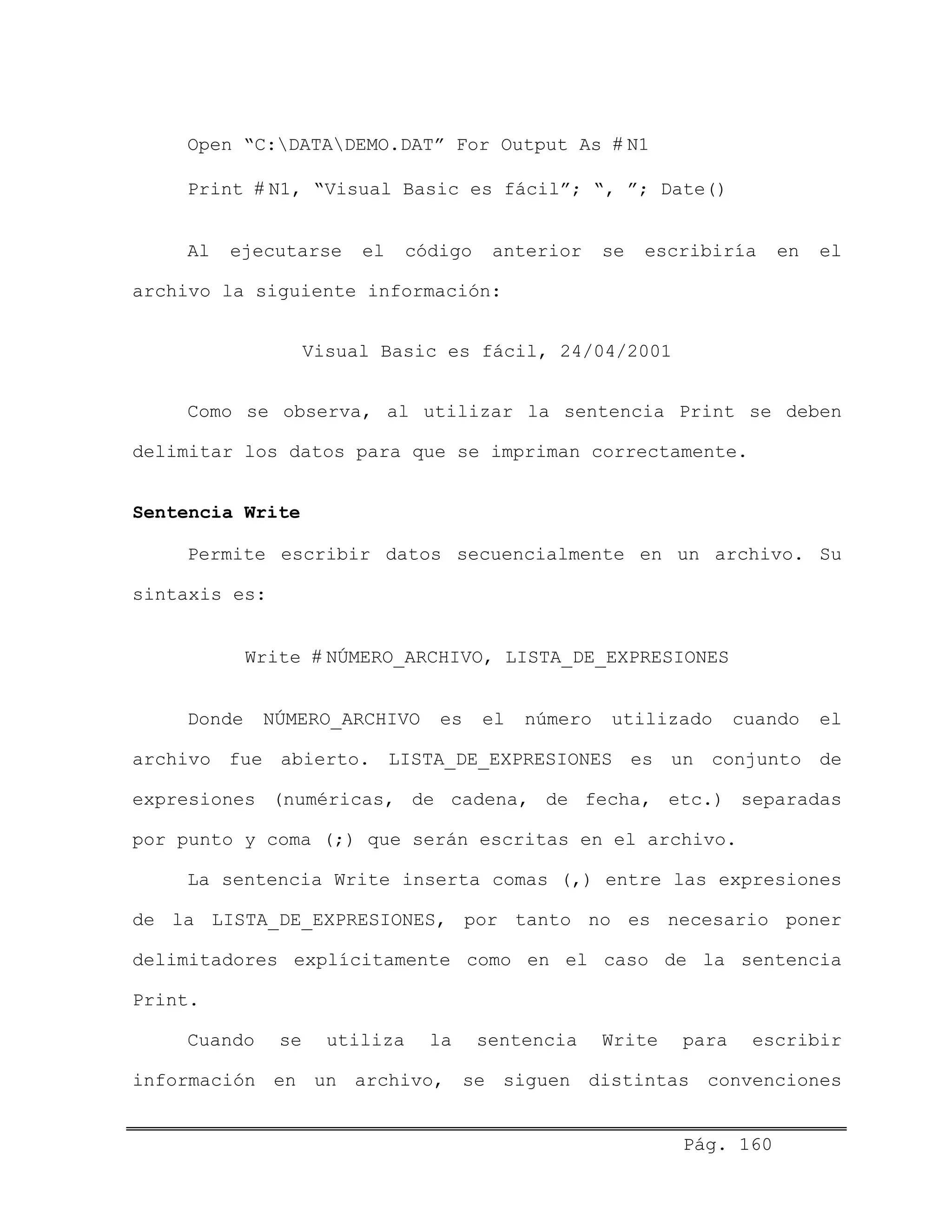 Open “C:DATADEMO.DAT” For Output As # N1
Print # N1, “Visual Basic es fácil”; “, ”; Date()
Al ejecutarse el código anterior se escribiría en el
archivo la siguiente información:
Visual Basic es fácil, 24/04/2001
Como se observa, al utilizar la sentencia Print se deben
delimitar los datos para que se impriman correctamente.
Sentencia Write
Permite escribir datos secuencialmente en un archivo. Su
sintaxis es:
Write # NÚMERO_ARCHIVO, LISTA_DE_EXPRESIONES
Donde NÚMERO_ARCHIVO es el número utilizado cuando el
archivo fue abierto. LISTA_DE_EXPRESIONES es un conjunto de
expresiones (numéricas, de cadena, de fecha, etc.) separadas
por punto y coma (;) que serán escritas en el archivo.
La sentencia Write inserta comas (,) entre las expresiones
de la LISTA_DE_EXPRESIONES, por tanto no es necesario poner
delimitadores explícitamente como en el caso de la sentencia
Print.
Cuando se utiliza la sentencia Write para escribir
información en un archivo, se siguen distintas convenciones
Pág. 160
 