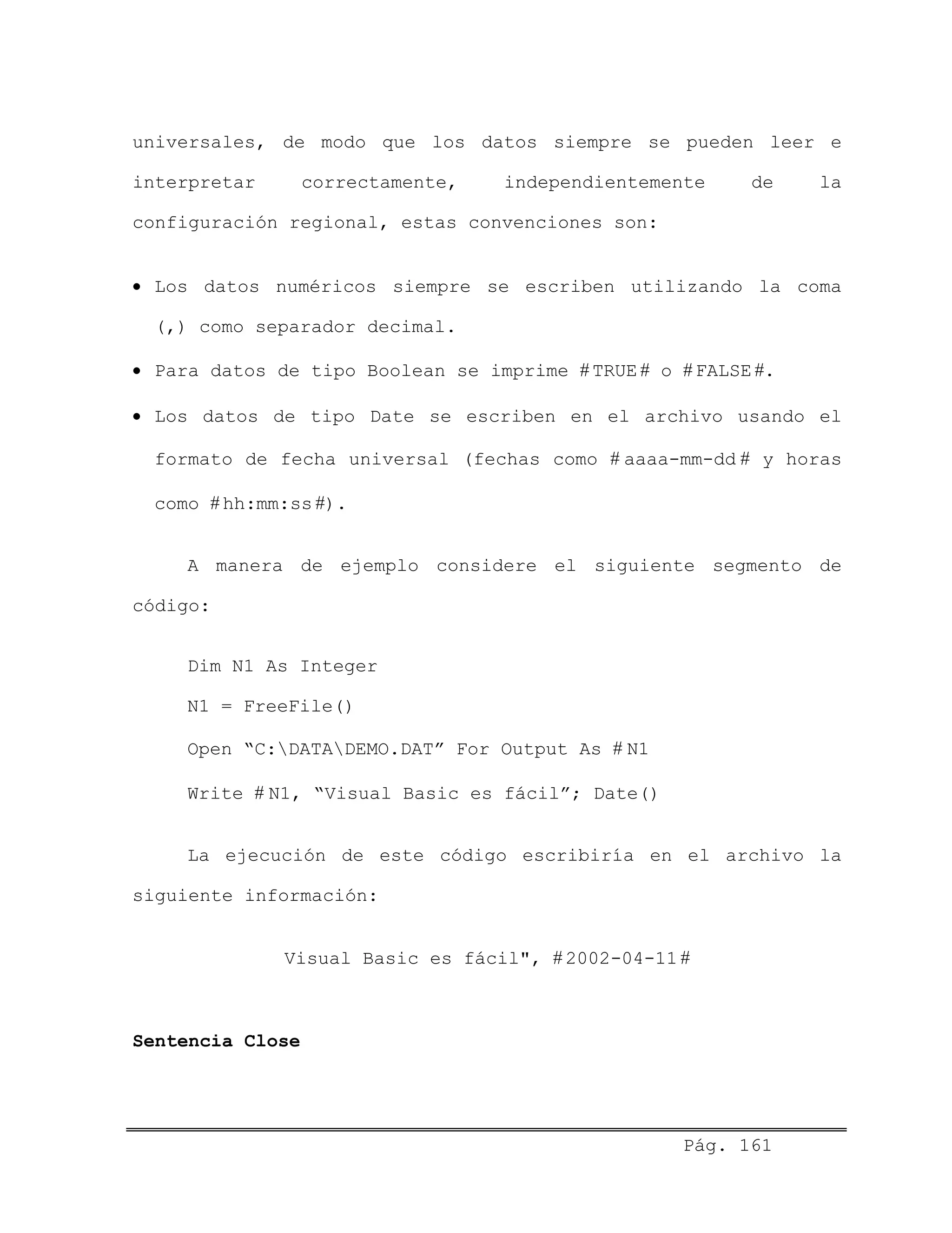 universales, de modo que los datos siempre se pueden leer e
interpretar correctamente, independientemente de la
configuración regional, estas convenciones son:
• Los datos numéricos siempre se escriben utilizando la coma
(,) como separador decimal.
• Para datos de tipo Boolean se imprime # TRUE # o # FALSE #.
• Los datos de tipo Date se escriben en el archivo usando el
formato de fecha universal (fechas como # aaaa-mm-dd # y horas
como # hh:mm:ss #).
A manera de ejemplo considere el siguiente segmento de
código:
Dim N1 As Integer
N1 = FreeFile()
Open “C:DATADEMO.DAT” For Output As # N1
Write # N1, “Visual Basic es fácil”; Date()
La ejecución de este código escribiría en el archivo la
siguiente información:
Visual Basic es fácil", # 2002-04-11 #
Sentencia Close
Pág. 161
 
