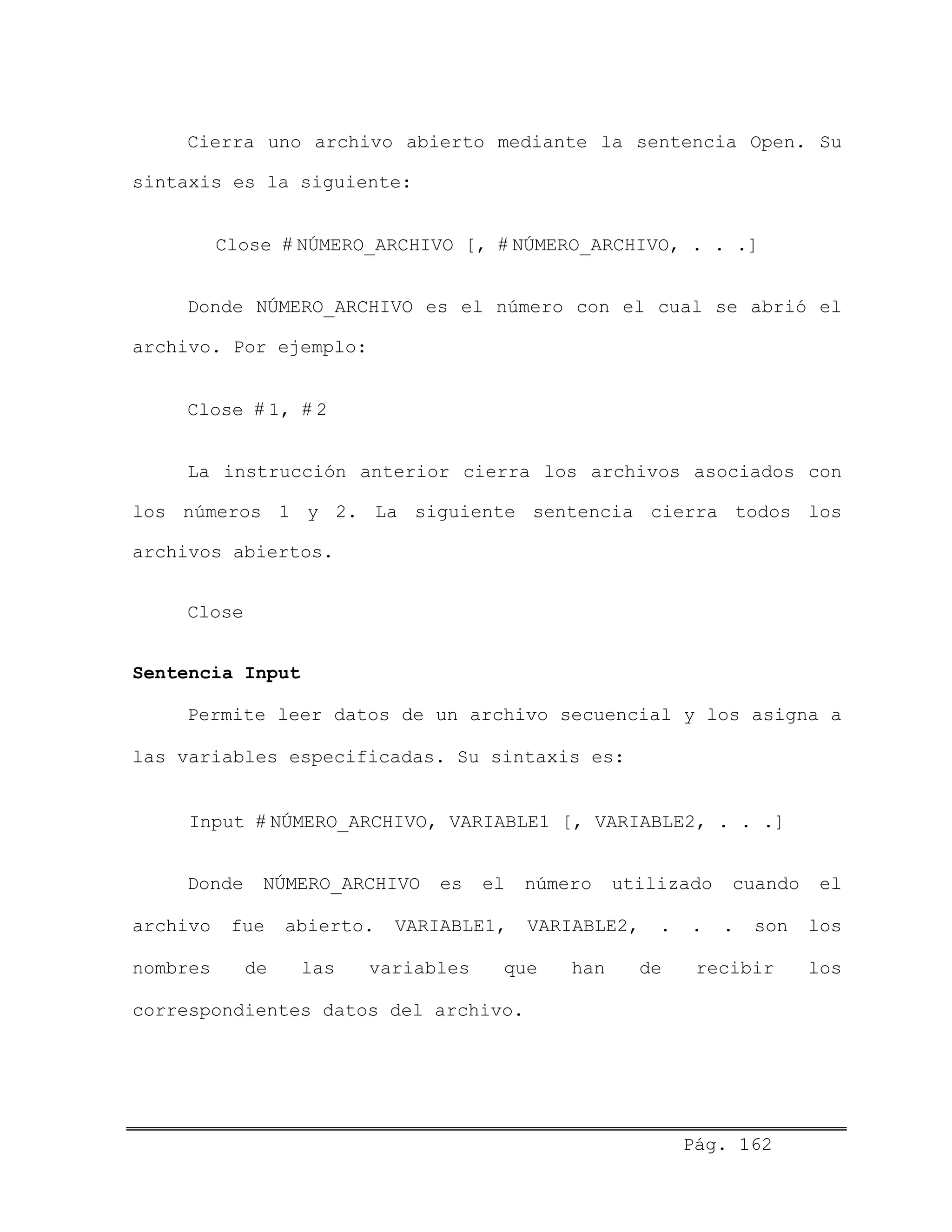 Cierra uno archivo abierto mediante la sentencia Open. Su
sintaxis es la siguiente:
Close # NÚMERO_ARCHIVO [, # NÚMERO_ARCHIVO, . . .]
Donde NÚMERO_ARCHIVO es el número con el cual se abrió el
archivo. Por ejemplo:
Close # 1, # 2
La instrucción anterior cierra los archivos asociados con
los números 1 y 2. La siguiente sentencia cierra todos los
archivos abiertos.
Close
Sentencia Input
Permite leer datos de un archivo secuencial y los asigna a
las variables especificadas. Su sintaxis es:
Input # NÚMERO_ARCHIVO, VARIABLE1 [, VARIABLE2, . . .]
Donde NÚMERO_ARCHIVO es el número utilizado cuando el
archivo fue abierto. VARIABLE1, VARIABLE2, . . . son los
nombres de las variables que han de recibir los
correspondientes datos del archivo.
Pág. 162
 