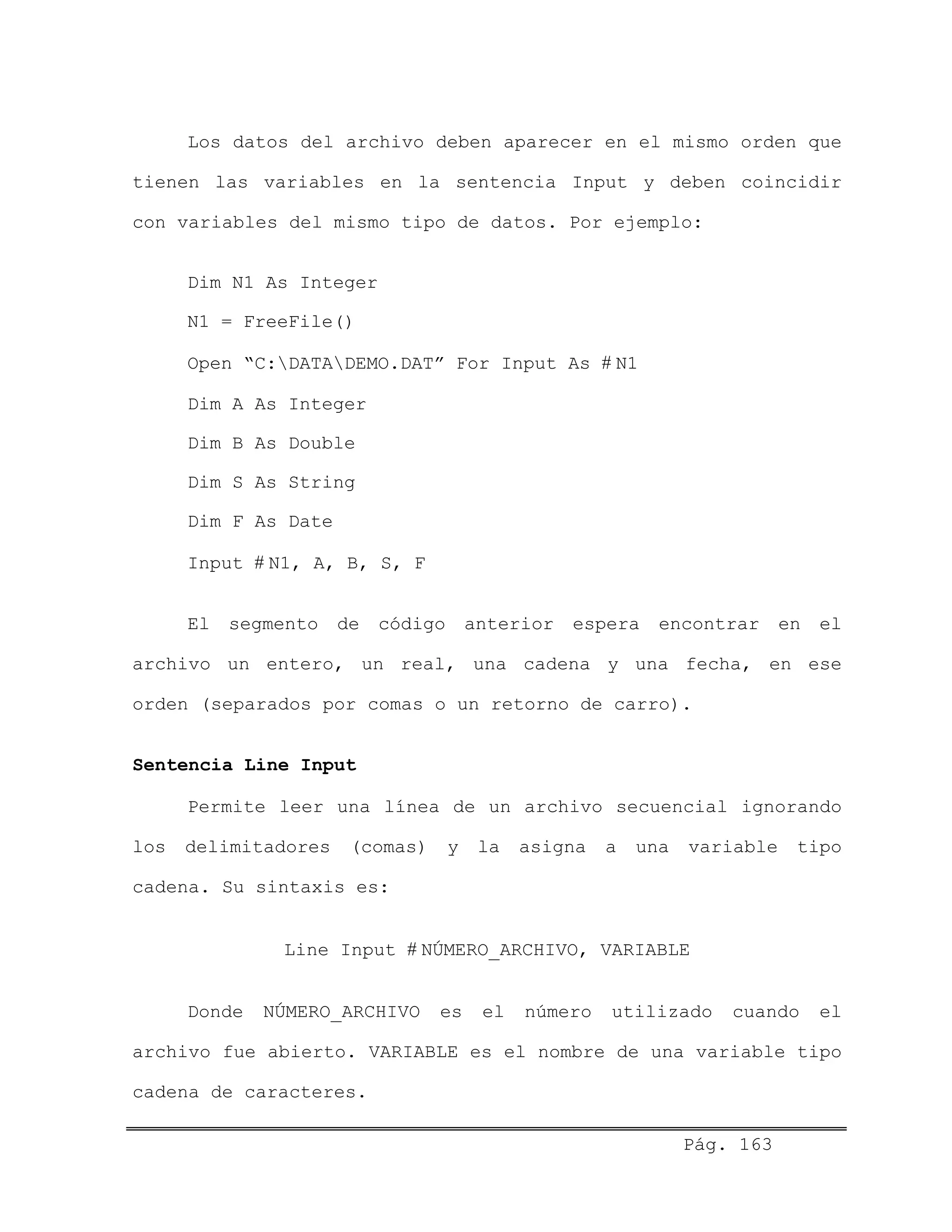 Los datos del archivo deben aparecer en el mismo orden que
tienen las variables en la sentencia Input y deben coincidir
con variables del mismo tipo de datos. Por ejemplo:
Dim N1 As Integer
N1 = FreeFile()
Open “C:DATADEMO.DAT” For Input As # N1
Dim A As Integer
Dim B As Double
Dim S As String
Dim F As Date
Input # N1, A, B, S, F
El segmento de código anterior espera encontrar en el
archivo un entero, un real, una cadena y una fecha, en ese
orden (separados por comas o un retorno de carro).
Sentencia Line Input
Permite leer una línea de un archivo secuencial ignorando
los delimitadores (comas) y la asigna a una variable tipo
cadena. Su sintaxis es:
Line Input # NÚMERO_ARCHIVO, VARIABLE
Donde NÚMERO_ARCHIVO es el número utilizado cuando el
archivo fue abierto. VARIABLE es el nombre de una variable tipo
cadena de caracteres.
Pág. 163
 