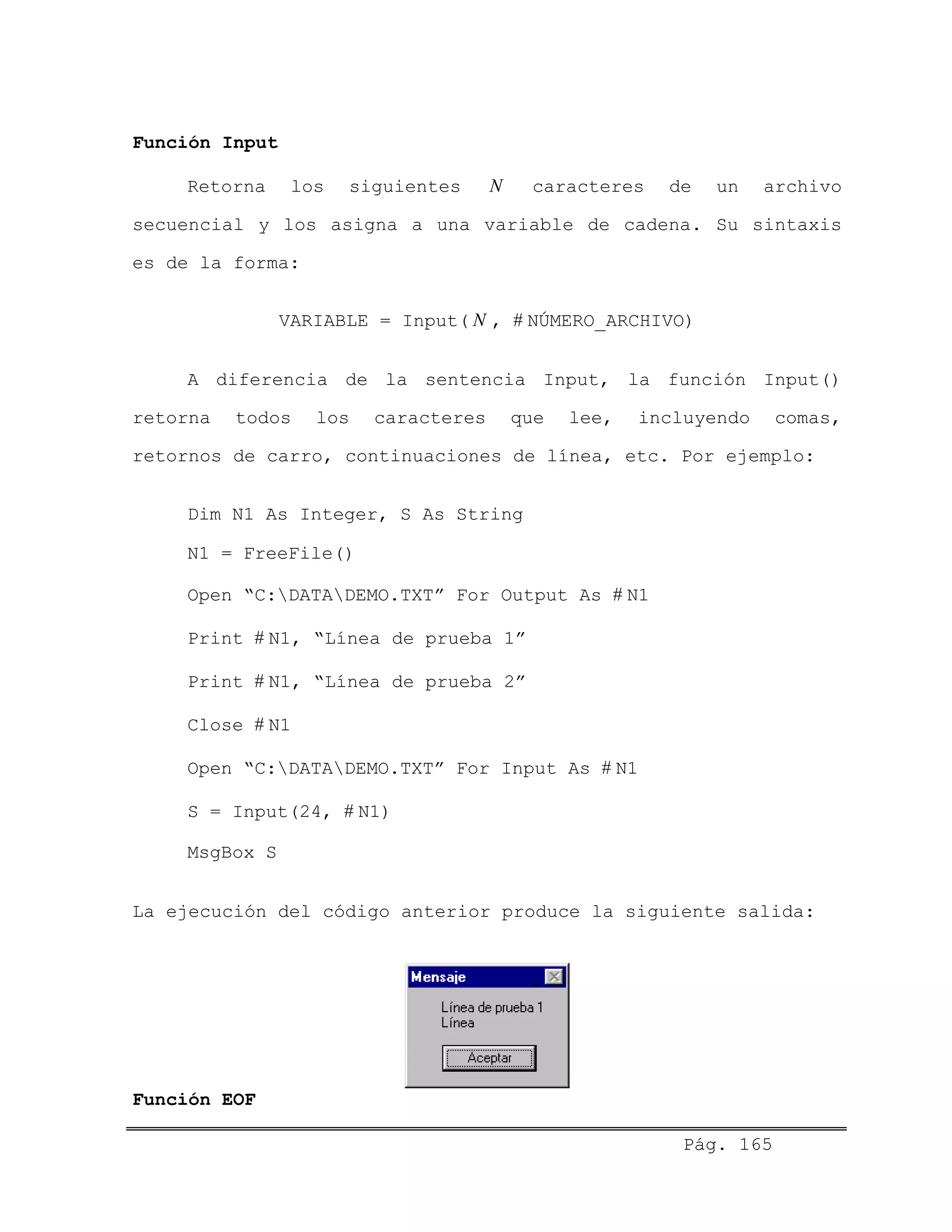 Función Input
Retorna los siguientes caracteres de un archivo
secuencial y los asigna a una variable de cadena. Su sintaxis
es de la forma:
N
VARIABLE = Input( , # NÚMERO_ARCHIVO)N
A diferencia de la sentencia Input, la función Input()
retorna todos los caracteres que lee, incluyendo comas,
retornos de carro, continuaciones de línea, etc. Por ejemplo:
Dim N1 As Integer, S As String
N1 = FreeFile()
Open “C:DATADEMO.TXT” For Output As # N1
Print # N1, “Línea de prueba 1”
Print # N1, “Línea de prueba 2”
Close # N1
Open “C:DATADEMO.TXT” For Input As # N1
S = Input(24, # N1)
MsgBox S
La ejecución del código anterior produce la siguiente salida:
Función EOF
Pág. 165
 