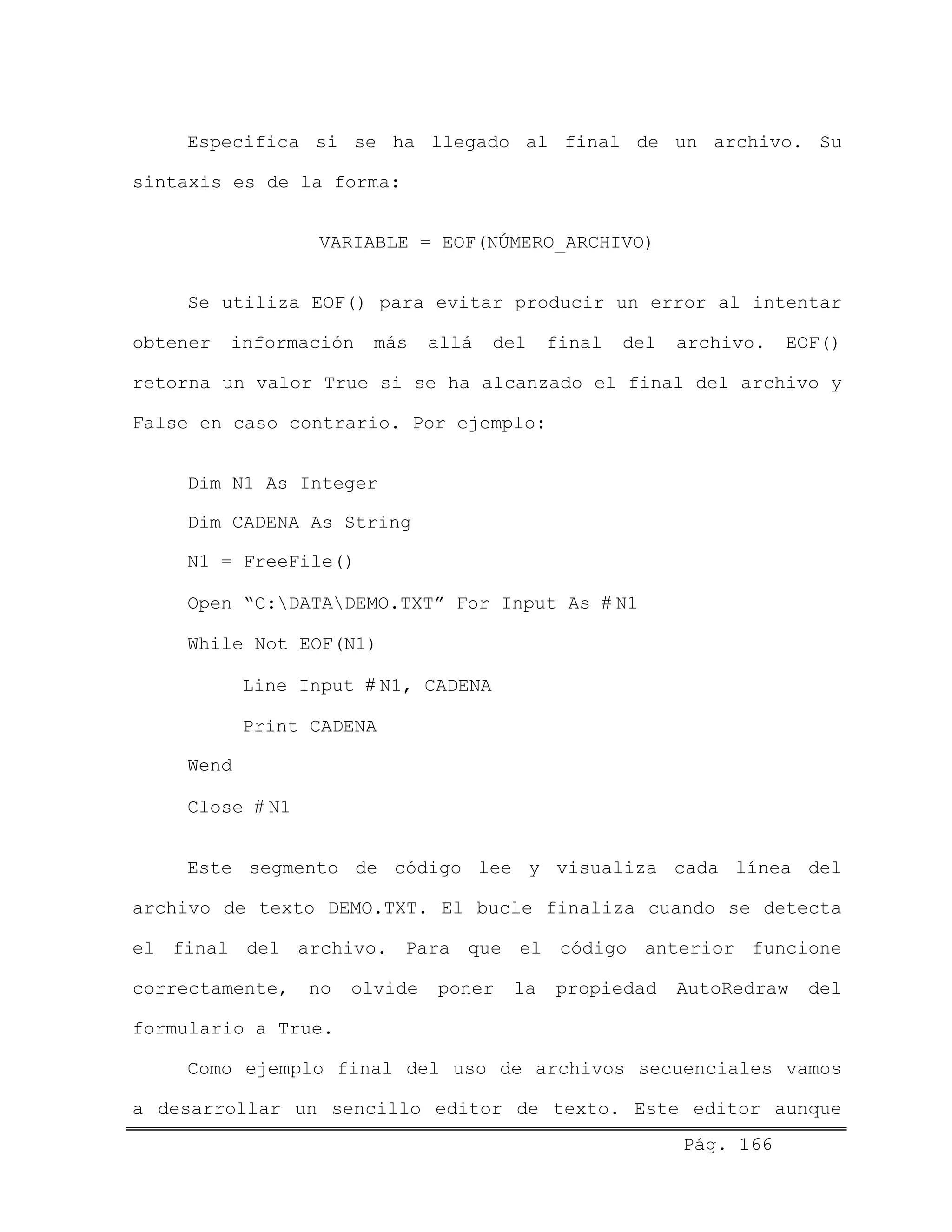 Especifica si se ha llegado al final de un archivo. Su
sintaxis es de la forma:
VARIABLE = EOF(NÚMERO_ARCHIVO)
Se utiliza EOF() para evitar producir un error al intentar
obtener información más allá del final del archivo. EOF()
retorna un valor True si se ha alcanzado el final del archivo y
False en caso contrario. Por ejemplo:
Dim N1 As Integer
Dim CADENA As String
N1 = FreeFile()
Open “C:DATADEMO.TXT” For Input As # N1
While Not EOF(N1)
Line Input # N1, CADENA
Print CADENA
Wend
Close # N1
Este segmento de código lee y visualiza cada línea del
archivo de texto DEMO.TXT. El bucle finaliza cuando se detecta
el final del archivo. Para que el código anterior funcione
correctamente, no olvide poner la propiedad AutoRedraw del
formulario a True.
Pág. 166
Como ejemplo final del uso de archivos secuenciales vamos
a desarrollar un sencillo editor de texto. Este editor aunque
 