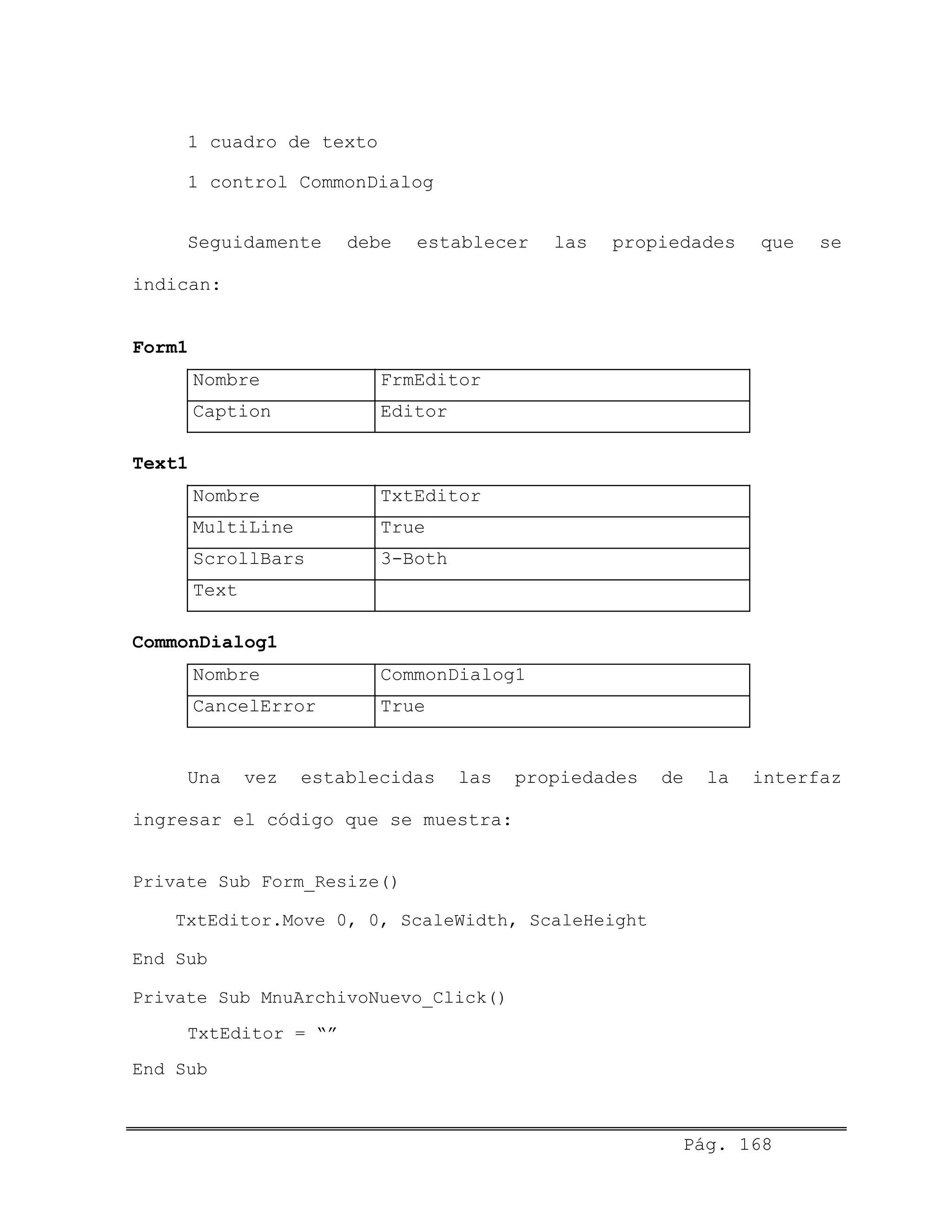 1 cuadro de texto
1 control CommonDialog
Seguidamente debe establecer las propiedades que se
indican:
Form1
Nombre FrmEditor
Caption Editor
Text1
Nombre TxtEditor
MultiLine True
ScrollBars 3-Both
Text
CommonDialog1
Nombre CommonDialog1
CancelError True
Una vez establecidas las propiedades de la interfaz
ingresar el código que se muestra:
Private Sub Form_Resize()
TxtEditor.Move 0, 0, ScaleWidth, ScaleHeight
End Sub
Private Sub MnuArchivoNuevo_Click()
TxtEditor = “”
End Sub
Pág. 168
 