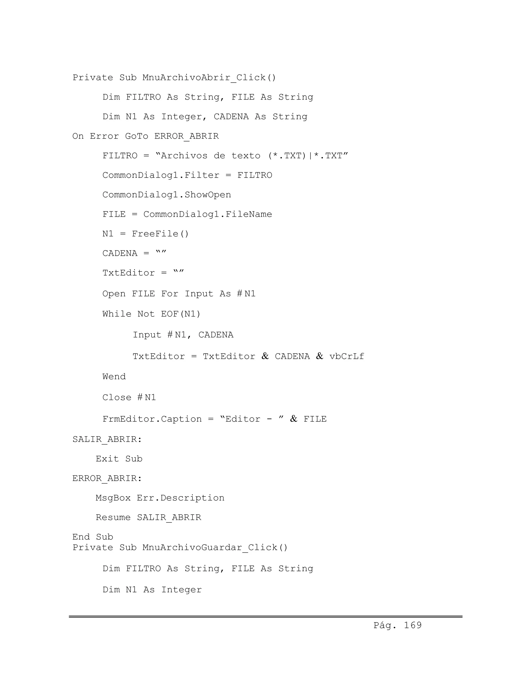 Private Sub MnuArchivoAbrir_Click()
Dim FILTRO As String, FILE As String
Dim N1 As Integer, CADENA As String
On Error GoTo ERROR_ABRIR
FILTRO = “Archivos de texto (*.TXT)|*.TXT”
CommonDialog1.Filter = FILTRO
CommonDialog1.ShowOpen
FILE = CommonDialog1.FileName
N1 = FreeFile()
CADENA = “”
TxtEditor = “”
Open FILE For Input As # N1
While Not EOF(N1)
Input # N1, CADENA
TxtEditor = TxtEditor & CADENA & vbCrLf
Wend
Close # N1
FrmEditor.Caption = “Editor - ” & FILE
SALIR_ABRIR:
Exit Sub
ERROR_ABRIR:
MsgBox Err.Description
Resume SALIR_ABRIR
End Sub
Private Sub MnuArchivoGuardar_Click()
Dim FILTRO As String, FILE As String
Dim N1 As Integer
Pág. 169
 