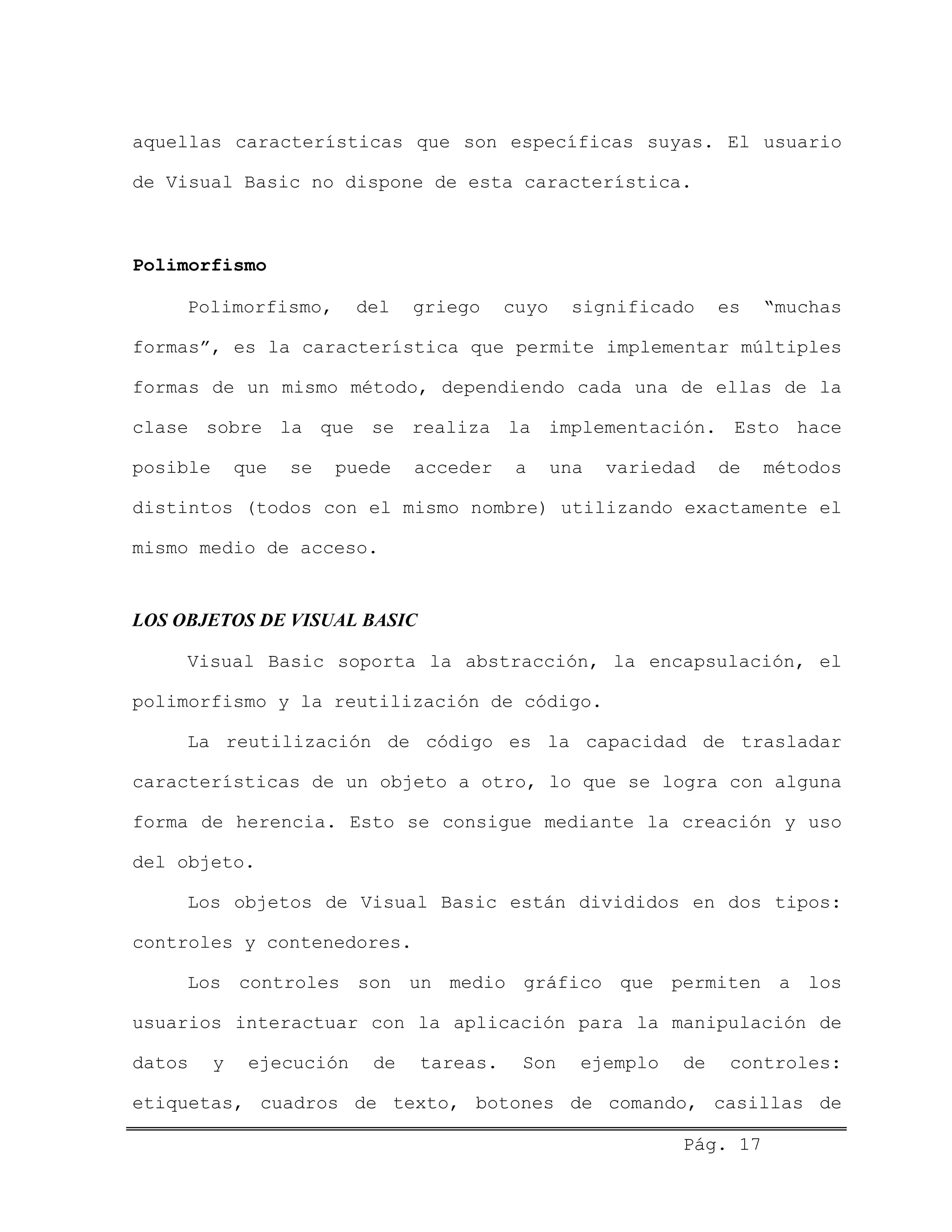 aquellas características que son específicas suyas. El usuario
de Visual Basic no dispone de esta característica.
Polimorfismo
Polimorfismo, del griego cuyo significado es “muchas
formas”, es la característica que permite implementar múltiples
formas de un mismo método, dependiendo cada una de ellas de la
clase sobre la que se realiza la implementación. Esto hace
posible que se puede acceder a una variedad de métodos
distintos (todos con el mismo nombre) utilizando exactamente el
mismo medio de acceso.
LOS OBJETOS DE VISUAL BASIC
Visual Basic soporta la abstracción, la encapsulación, el
polimorfismo y la reutilización de código.
La reutilización de código es la capacidad de trasladar
características de un objeto a otro, lo que se logra con alguna
forma de herencia. Esto se consigue mediante la creación y uso
del objeto.
Los objetos de Visual Basic están divididos en dos tipos:
controles y contenedores.
Los controles son un medio gráfico que permiten a los
usuarios interactuar con la aplicación para la manipulación de
datos y ejecución de tareas. Son ejemplo de controles:
etiquetas, cuadros de texto, botones de comando, casillas de
Pág. 17
 