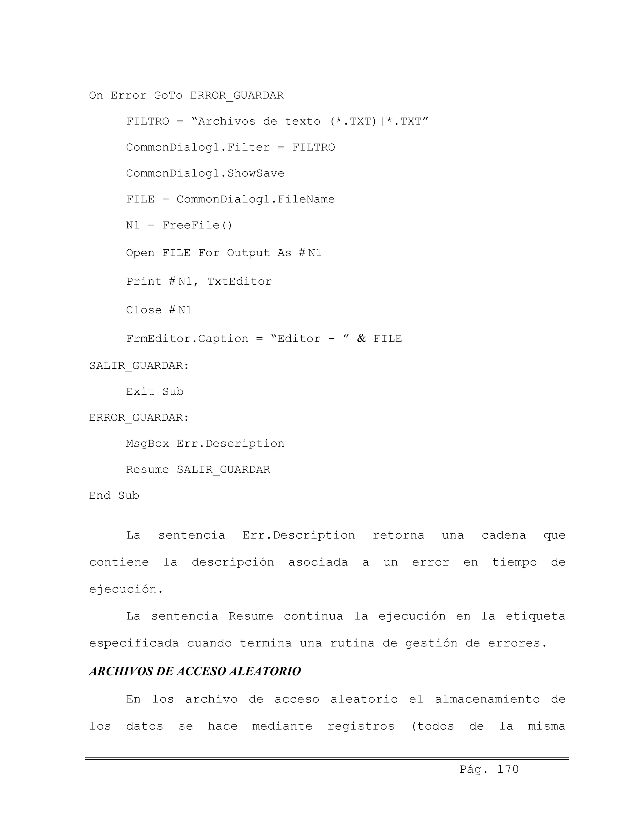 On Error GoTo ERROR_GUARDAR
FILTRO = “Archivos de texto (*.TXT)|*.TXT”
CommonDialog1.Filter = FILTRO
CommonDialog1.ShowSave
FILE = CommonDialog1.FileName
N1 = FreeFile()
Open FILE For Output As # N1
Print # N1, TxtEditor
Close # N1
FrmEditor.Caption = “Editor - ” & FILE
SALIR_GUARDAR:
Exit Sub
ERROR_GUARDAR:
MsgBox Err.Description
Resume SALIR_GUARDAR
End Sub
La sentencia Err.Description retorna una cadena que
contiene la descripción asociada a un error en tiempo de
ejecución.
La sentencia Resume continua la ejecución en la etiqueta
especificada cuando termina una rutina de gestión de errores.
ARCHIVOS DE ACCESO ALEATORIO
En los archivo de acceso aleatorio el almacenamiento de
los datos se hace mediante registros (todos de la misma
Pág. 170
 