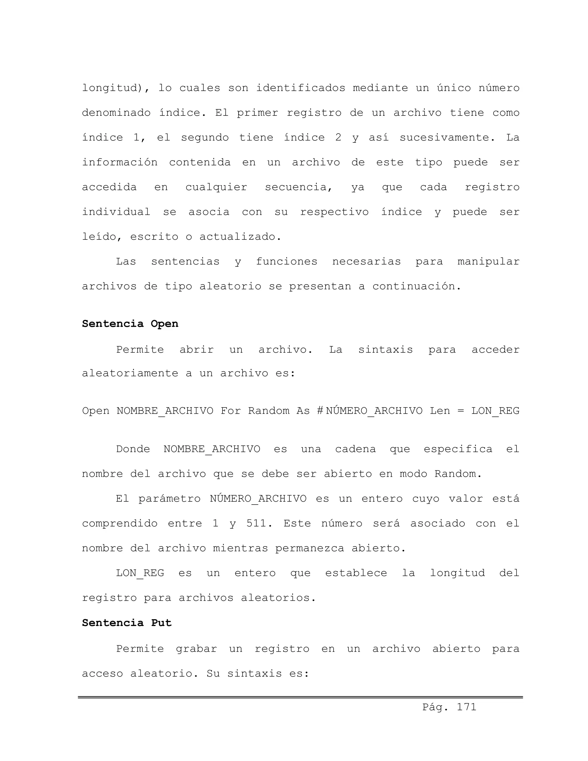 longitud), lo cuales son identificados mediante un único número
denominado índice. El primer registro de un archivo tiene como
índice 1, el segundo tiene índice 2 y así sucesivamente. La
información contenida en un archivo de este tipo puede ser
accedida en cualquier secuencia, ya que cada registro
individual se asocia con su respectivo índice y puede ser
leído, escrito o actualizado.
Las sentencias y funciones necesarias para manipular
archivos de tipo aleatorio se presentan a continuación.
Sentencia Open
Permite abrir un archivo. La sintaxis para acceder
aleatoriamente a un archivo es:
Open NOMBRE_ARCHIVO For Random As # NÚMERO_ARCHIVO Len = LON_REG
Donde NOMBRE_ARCHIVO es una cadena que especifica el
nombre del archivo que se debe ser abierto en modo Random.
El parámetro NÚMERO_ARCHIVO es un entero cuyo valor está
comprendido entre 1 y 511. Este número será asociado con el
nombre del archivo mientras permanezca abierto.
LON_REG es un entero que establece la longitud del
registro para archivos aleatorios.
Sentencia Put
Permite grabar un registro en un archivo abierto para
acceso aleatorio. Su sintaxis es:
Pág. 171
 