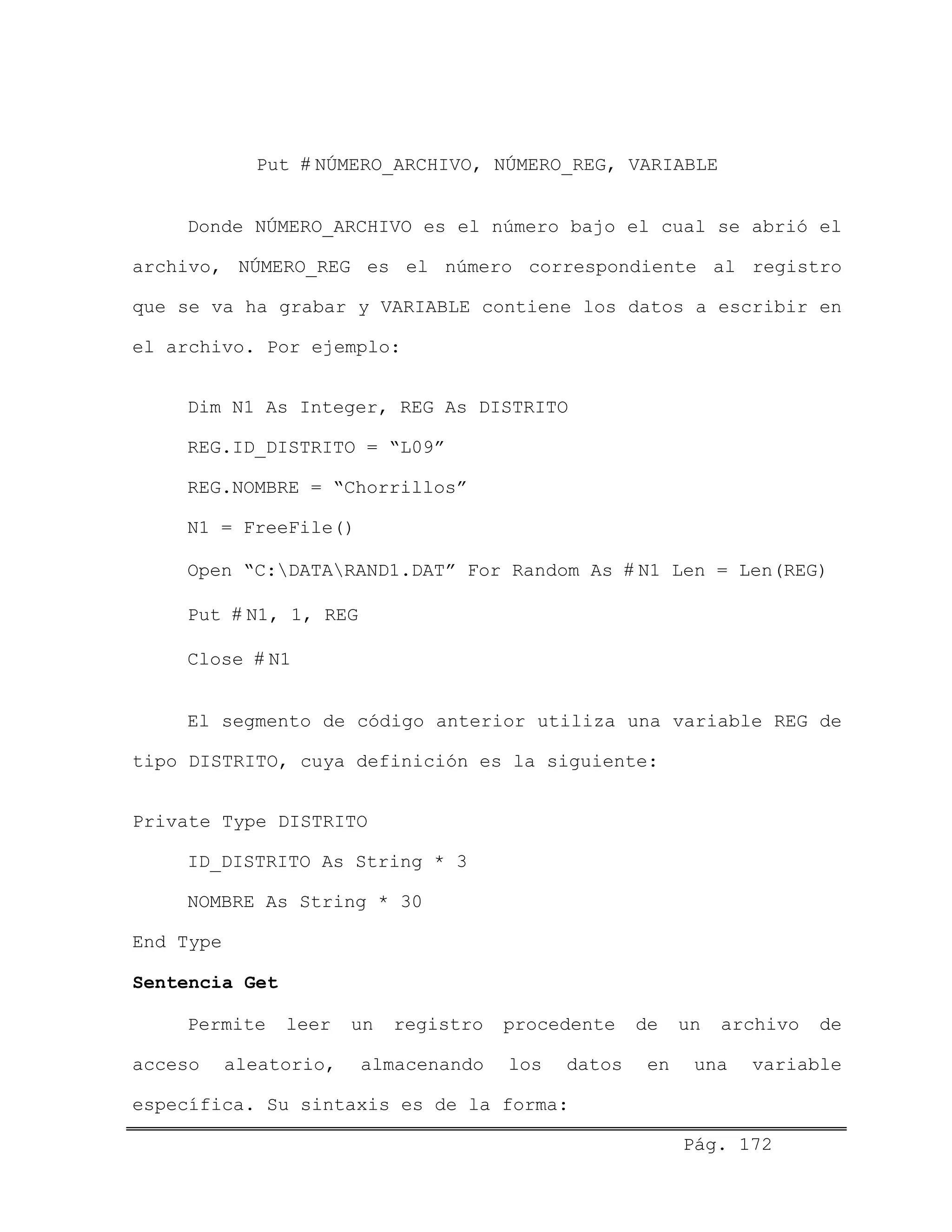 Put # NÚMERO_ARCHIVO, NÚMERO_REG, VARIABLE
Donde NÚMERO_ARCHIVO es el número bajo el cual se abrió el
archivo, NÚMERO_REG es el número correspondiente al registro
que se va ha grabar y VARIABLE contiene los datos a escribir en
el archivo. Por ejemplo:
Dim N1 As Integer, REG As DISTRITO
REG.ID_DISTRITO = “L09”
REG.NOMBRE = “Chorrillos”
N1 = FreeFile()
Open “C:DATARAND1.DAT” For Random As # N1 Len = Len(REG)
Put # N1, 1, REG
Close # N1
El segmento de código anterior utiliza una variable REG de
tipo DISTRITO, cuya definición es la siguiente:
Private Type DISTRITO
ID_DISTRITO As String * 3
NOMBRE As String * 30
End Type
Sentencia Get
Permite leer un registro procedente de un archivo de
acceso aleatorio, almacenando los datos en una variable
específica. Su sintaxis es de la forma:
Pág. 172
 