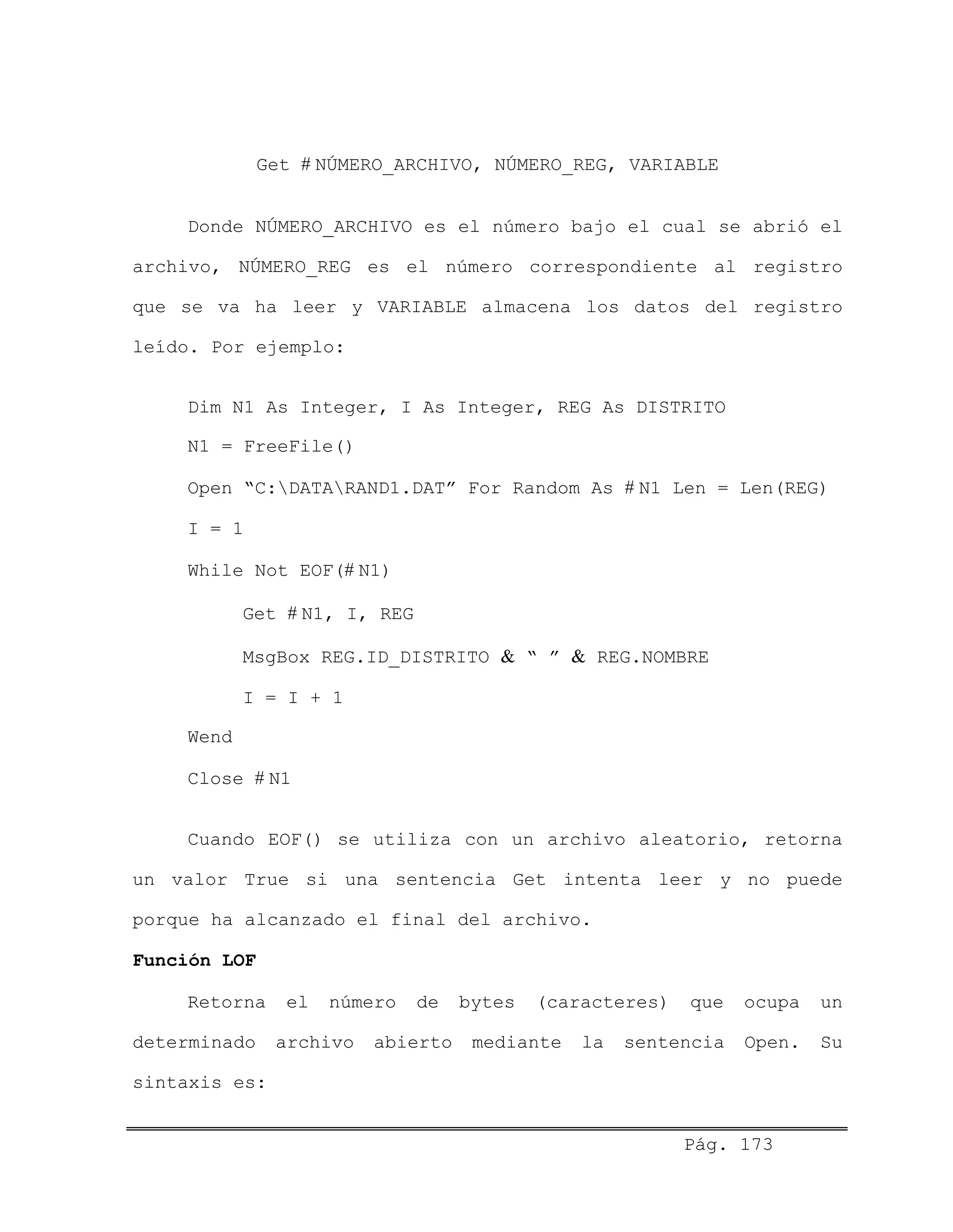 Get # NÚMERO_ARCHIVO, NÚMERO_REG, VARIABLE
Donde NÚMERO_ARCHIVO es el número bajo el cual se abrió el
archivo, NÚMERO_REG es el número correspondiente al registro
que se va ha leer y VARIABLE almacena los datos del registro
leído. Por ejemplo:
Dim N1 As Integer, I As Integer, REG As DISTRITO
N1 = FreeFile()
Open “C:DATARAND1.DAT” For Random As # N1 Len = Len(REG)
I = 1
While Not EOF(# N1)
Get # N1, I, REG
MsgBox REG.ID_DISTRITO & “ ” & REG.NOMBRE
I = I + 1
Wend
Close # N1
Cuando EOF() se utiliza con un archivo aleatorio, retorna
un valor True si una sentencia Get intenta leer y no puede
porque ha alcanzado el final del archivo.
Función LOF
Retorna el número de bytes (caracteres) que ocupa un
determinado archivo abierto mediante la sentencia Open. Su
sintaxis es:
Pág. 173
 