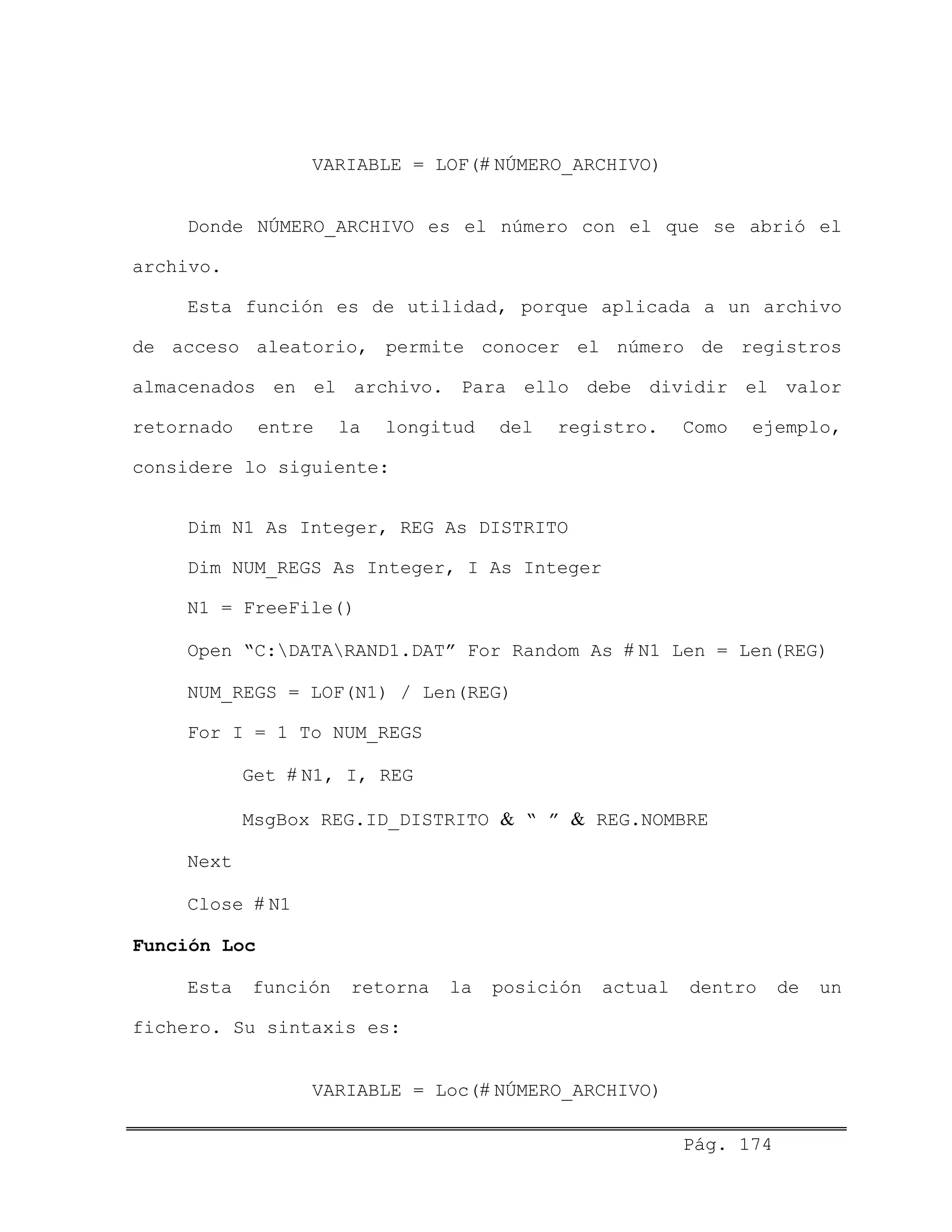 VARIABLE = LOF(# NÚMERO_ARCHIVO)
Donde NÚMERO_ARCHIVO es el número con el que se abrió el
archivo.
Esta función es de utilidad, porque aplicada a un archivo
de acceso aleatorio, permite conocer el número de registros
almacenados en el archivo. Para ello debe dividir el valor
retornado entre la longitud del registro. Como ejemplo,
considere lo siguiente:
Dim N1 As Integer, REG As DISTRITO
Dim NUM_REGS As Integer, I As Integer
N1 = FreeFile()
Open “C:DATARAND1.DAT” For Random As # N1 Len = Len(REG)
NUM_REGS = LOF(N1) / Len(REG)
For I = 1 To NUM_REGS
Get # N1, I, REG
MsgBox REG.ID_DISTRITO & “ ” & REG.NOMBRE
Next
Close # N1
Función Loc
Esta función retorna la posición actual dentro de un
fichero. Su sintaxis es:
VARIABLE = Loc(# NÚMERO_ARCHIVO)
Pág. 174
 