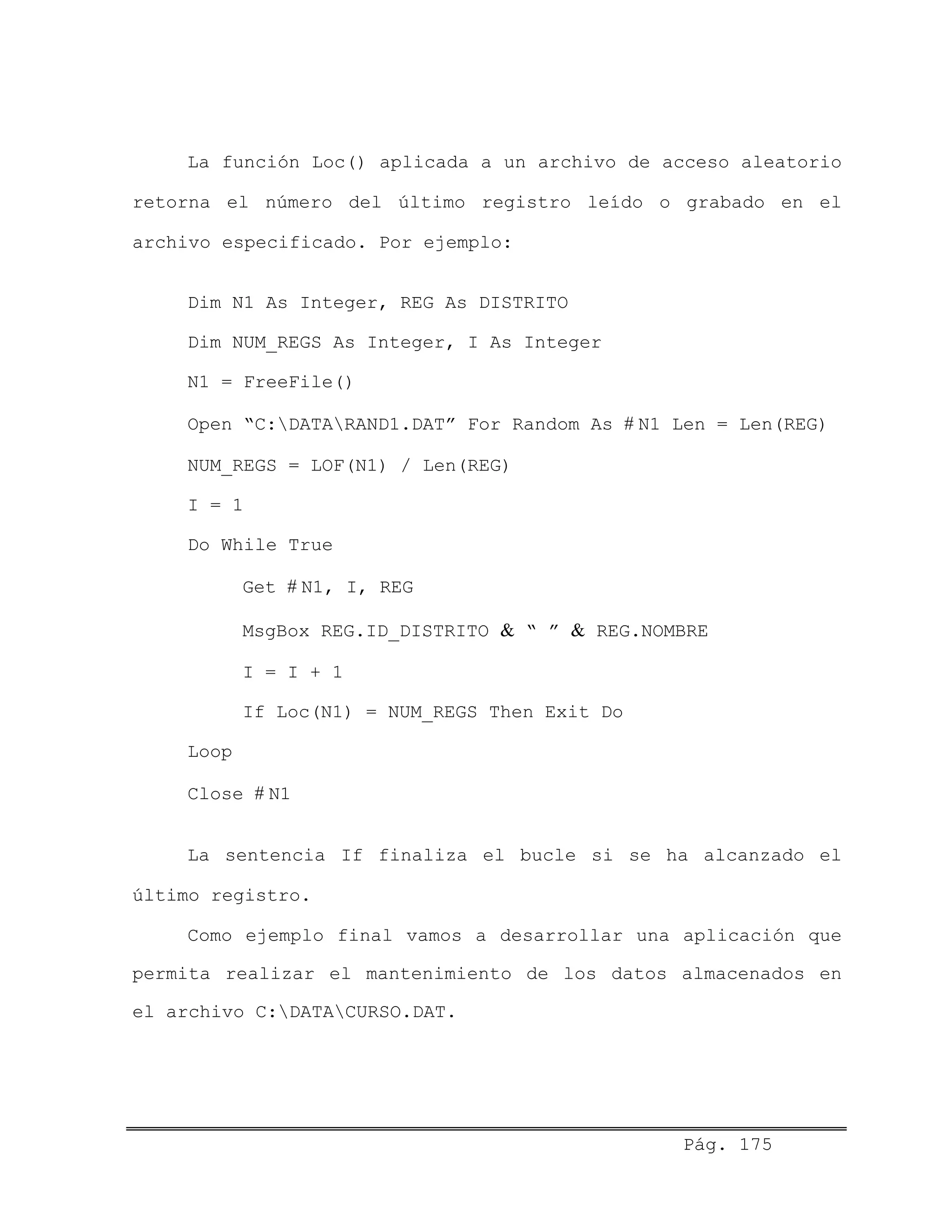 La función Loc() aplicada a un archivo de acceso aleatorio
retorna el número del último registro leído o grabado en el
archivo especificado. Por ejemplo:
Dim N1 As Integer, REG As DISTRITO
Dim NUM_REGS As Integer, I As Integer
N1 = FreeFile()
Open “C:DATARAND1.DAT” For Random As # N1 Len = Len(REG)
NUM_REGS = LOF(N1) / Len(REG)
I = 1
Do While True
Get # N1, I, REG
MsgBox REG.ID_DISTRITO & “ ” & REG.NOMBRE
I = I + 1
If Loc(N1) = NUM_REGS Then Exit Do
Loop
Close # N1
La sentencia If finaliza el bucle si se ha alcanzado el
último registro.
Como ejemplo final vamos a desarrollar una aplicación que
permita realizar el mantenimiento de los datos almacenados en
el archivo C:DATACURSO.DAT.
Pág. 175
 