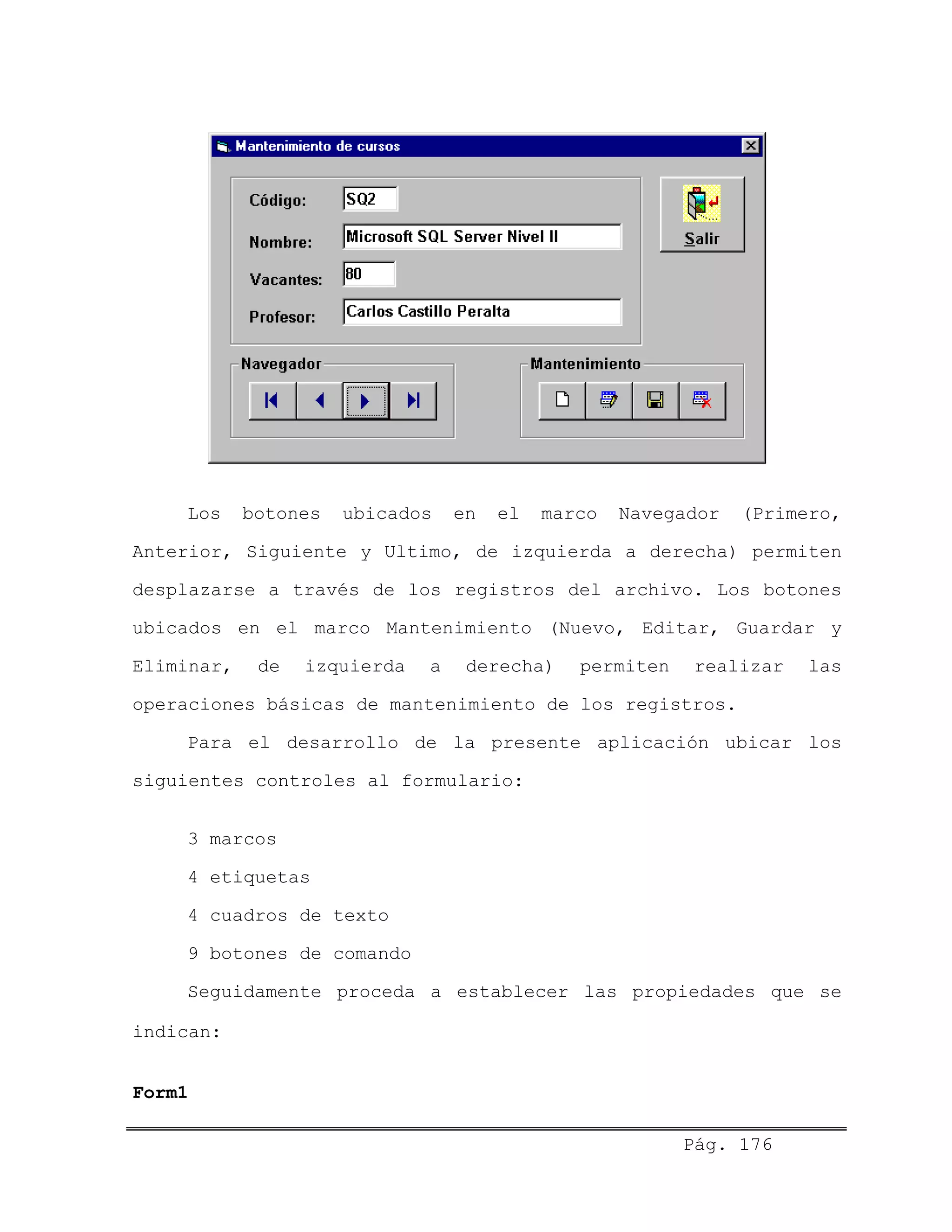Los botones ubicados en el marco Navegador (Primero,
Anterior, Siguiente y Ultimo, de izquierda a derecha) permiten
desplazarse a través de los registros del archivo. Los botones
ubicados en el marco Mantenimiento (Nuevo, Editar, Guardar y
Eliminar, de izquierda a derecha) permiten realizar las
operaciones básicas de mantenimiento de los registros.
Para el desarrollo de la presente aplicación ubicar los
siguientes controles al formulario:
3 marcos
4 etiquetas
4 cuadros de texto
9 botones de comando
Seguidamente proceda a establecer las propiedades que se
indican:
Form1
Pág. 176
 