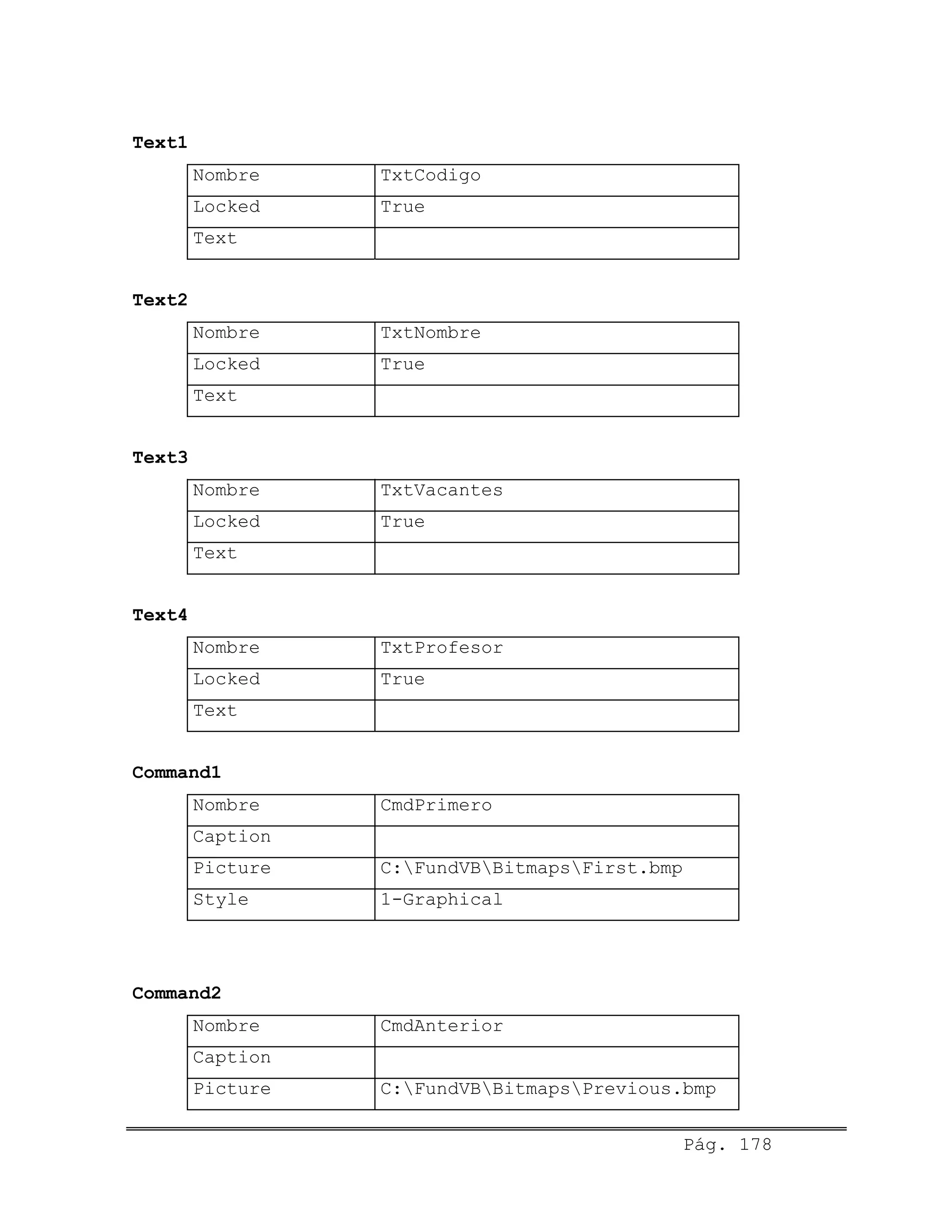 Text1
Nombre TxtCodigo
Locked True
Text
Text2
Nombre TxtNombre
Locked True
Text
Text3
Nombre TxtVacantes
Locked True
Text
Text4
Nombre TxtProfesor
Locked True
Text
Command1
Nombre CmdPrimero
Caption
Picture C:FundVBBitmapsFirst.bmp
Style 1-Graphical
Command2
Nombre CmdAnterior
Caption
Picture C:FundVBBitmapsPrevious.bmp
Pág. 178
 