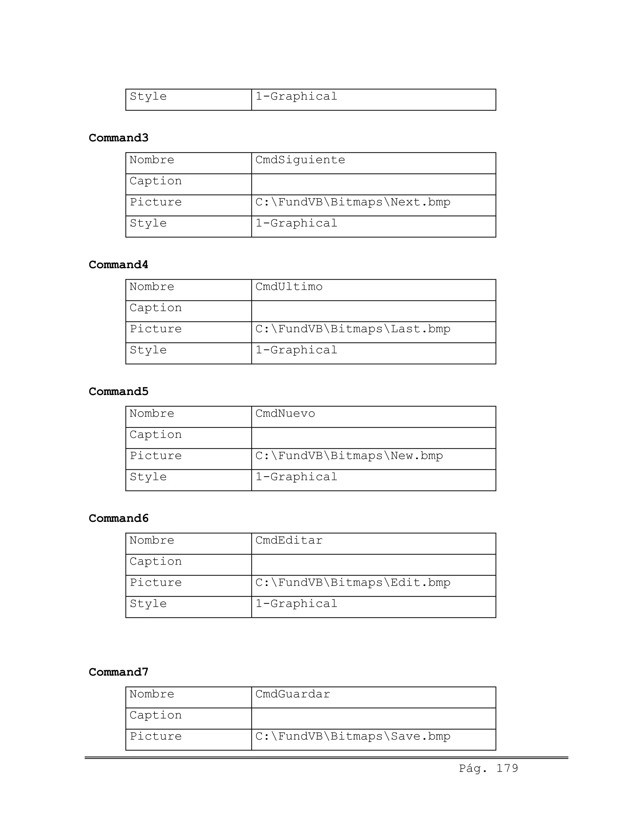 Style 1-Graphical
Command3
Nombre CmdSiguiente
Caption
Picture C:FundVBBitmapsNext.bmp
Style 1-Graphical
Command4
Nombre CmdUltimo
Caption
Picture C:FundVBBitmapsLast.bmp
Style 1-Graphical
Command5
Nombre CmdNuevo
Caption
Picture C:FundVBBitmapsNew.bmp
Style 1-Graphical
Command6
Nombre CmdEditar
Caption
Picture C:FundVBBitmapsEdit.bmp
Style 1-Graphical
Command7
Nombre CmdGuardar
Caption
Picture C:FundVBBitmapsSave.bmp
Pág. 179
 