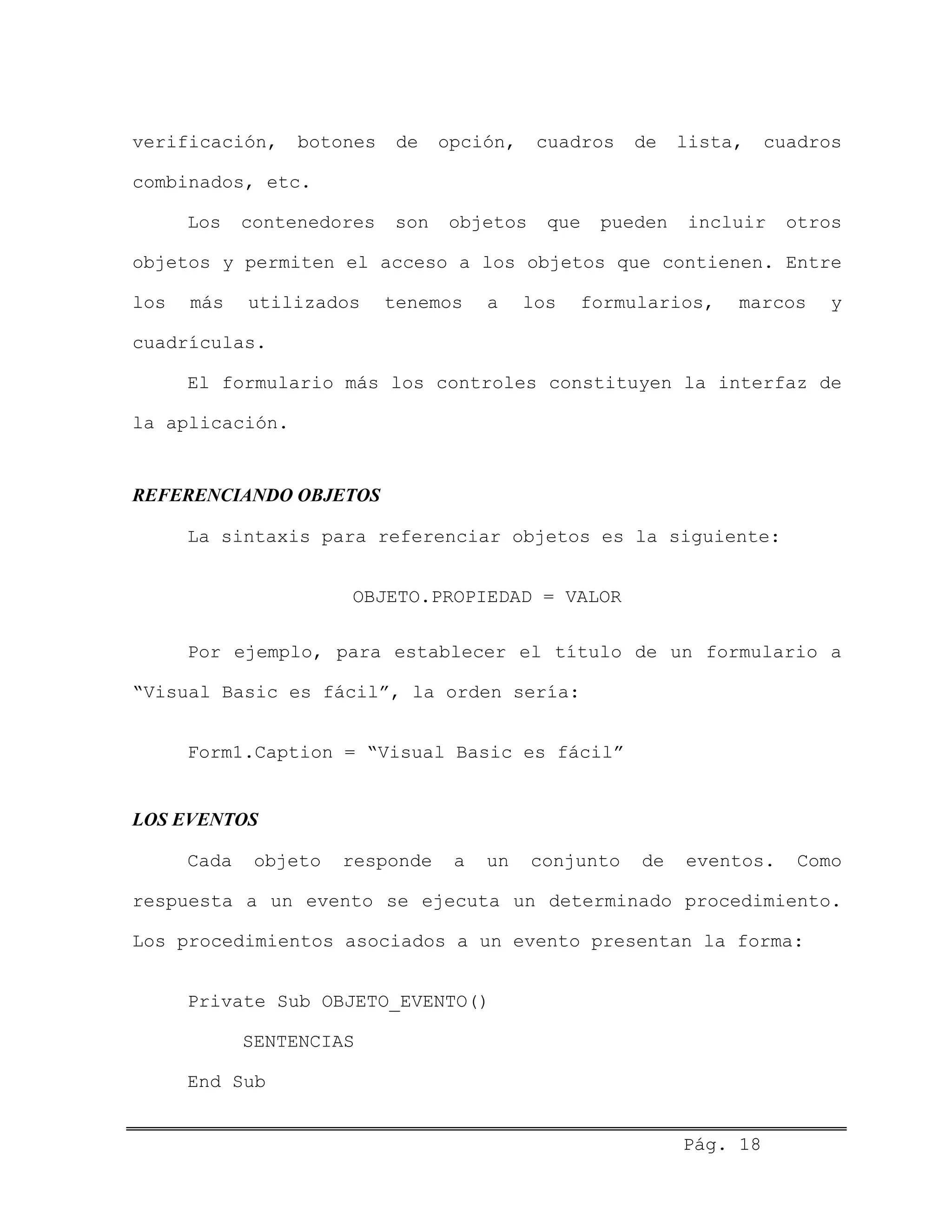 verificación, botones de opción, cuadros de lista, cuadros
combinados, etc.
Los contenedores son objetos que pueden incluir otros
objetos y permiten el acceso a los objetos que contienen. Entre
los más utilizados tenemos a los formularios, marcos y
cuadrículas.
El formulario más los controles constituyen la interfaz de
la aplicación.
REFERENCIANDO OBJETOS
La sintaxis para referenciar objetos es la siguiente:
OBJETO.PROPIEDAD = VALOR
Por ejemplo, para establecer el título de un formulario a
“Visual Basic es fácil”, la orden sería:
Form1.Caption = “Visual Basic es fácil”
LOS EVENTOS
Cada objeto responde a un conjunto de eventos. Como
respuesta a un evento se ejecuta un determinado procedimiento.
Los procedimientos asociados a un evento presentan la forma:
Private Sub OBJETO_EVENTO()
SENTENCIAS
End Sub
Pág. 18
 