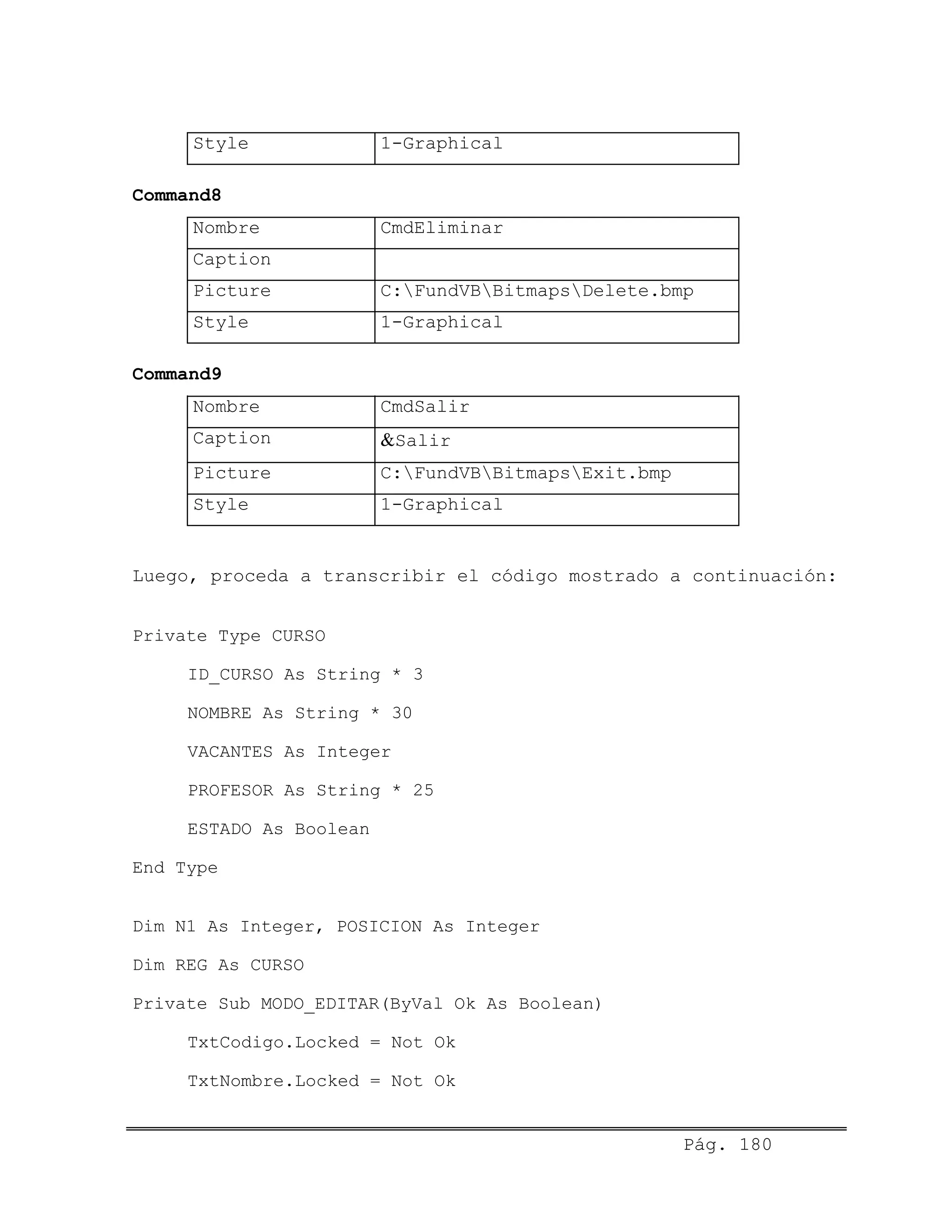 Style 1-Graphical
Command8
Nombre CmdEliminar
Caption
Picture C:FundVBBitmapsDelete.bmp
Style 1-Graphical
Command9
Nombre CmdSalir
Caption &Salir
Picture C:FundVBBitmapsExit.bmp
Style 1-Graphical
Luego, proceda a transcribir el código mostrado a continuación:
Private Type CURSO
ID_CURSO As String * 3
NOMBRE As String * 30
VACANTES As Integer
PROFESOR As String * 25
ESTADO As Boolean
End Type
Dim N1 As Integer, POSICION As Integer
Dim REG As CURSO
Private Sub MODO_EDITAR(ByVal Ok As Boolean)
TxtCodigo.Locked = Not Ok
TxtNombre.Locked = Not Ok
Pág. 180
 