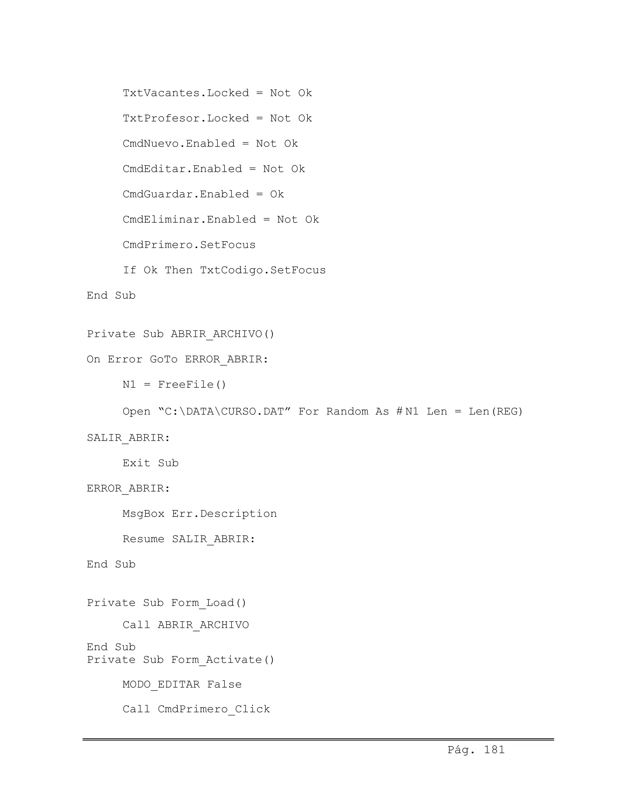 TxtVacantes.Locked = Not Ok
TxtProfesor.Locked = Not Ok
CmdNuevo.Enabled = Not Ok
CmdEditar.Enabled = Not Ok
CmdGuardar.Enabled = Ok
CmdEliminar.Enabled = Not Ok
CmdPrimero.SetFocus
If Ok Then TxtCodigo.SetFocus
End Sub
Private Sub ABRIR_ARCHIVO()
On Error GoTo ERROR_ABRIR:
N1 = FreeFile()
Open “C:DATACURSO.DAT” For Random As # N1 Len = Len(REG)
SALIR_ABRIR:
Exit Sub
ERROR_ABRIR:
MsgBox Err.Description
Resume SALIR_ABRIR:
End Sub
Private Sub Form_Load()
Call ABRIR_ARCHIVO
End Sub
Private Sub Form_Activate()
MODO_EDITAR False
Call CmdPrimero_Click
Pág. 181
 