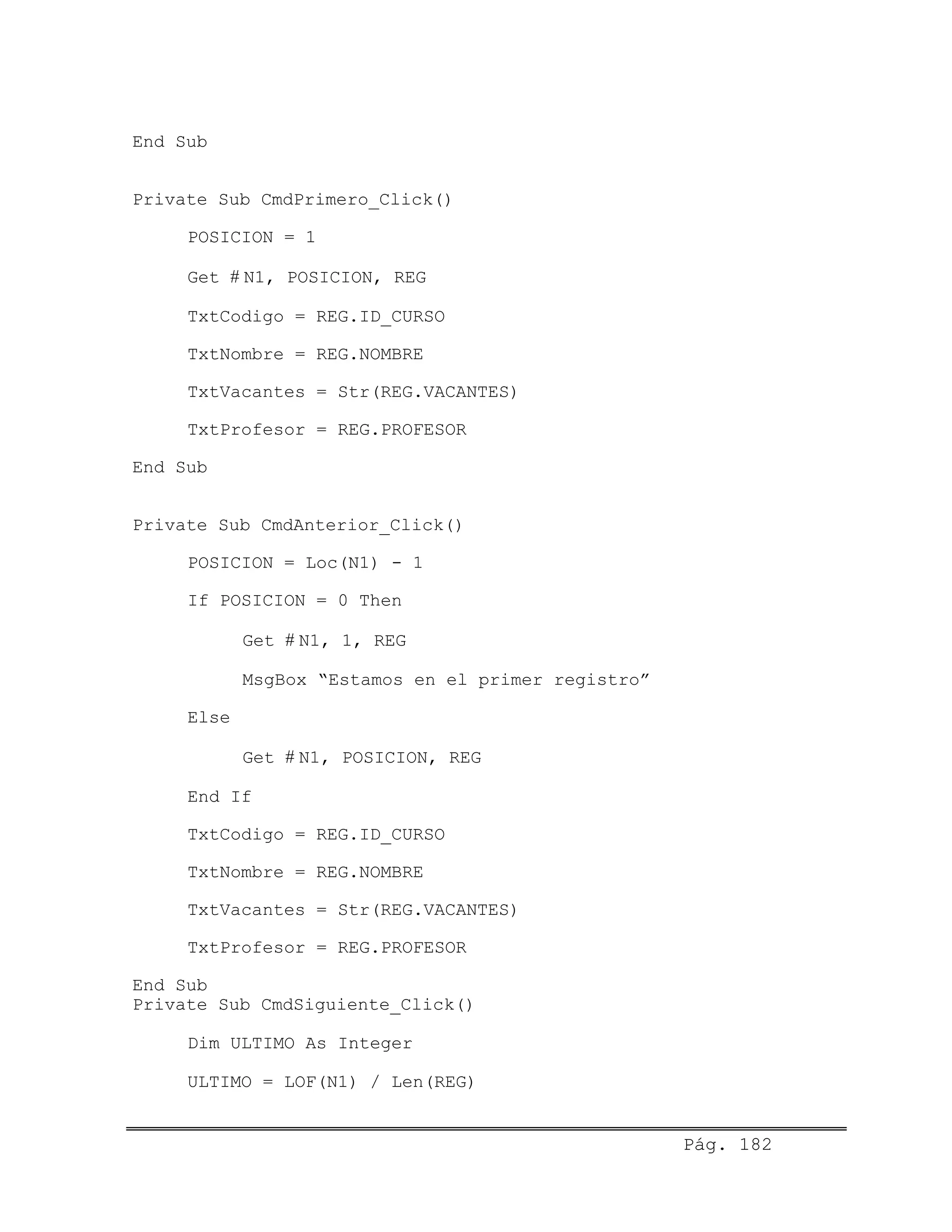 End Sub
Private Sub CmdPrimero_Click()
POSICION = 1
Get # N1, POSICION, REG
TxtCodigo = REG.ID_CURSO
TxtNombre = REG.NOMBRE
TxtVacantes = Str(REG.VACANTES)
TxtProfesor = REG.PROFESOR
End Sub
Private Sub CmdAnterior_Click()
POSICION = Loc(N1) - 1
If POSICION = 0 Then
Get # N1, 1, REG
MsgBox “Estamos en el primer registro”
Else
Get # N1, POSICION, REG
End If
TxtCodigo = REG.ID_CURSO
TxtNombre = REG.NOMBRE
TxtVacantes = Str(REG.VACANTES)
TxtProfesor = REG.PROFESOR
End Sub
Private Sub CmdSiguiente_Click()
Dim ULTIMO As Integer
ULTIMO = LOF(N1) / Len(REG)
Pág. 182
 