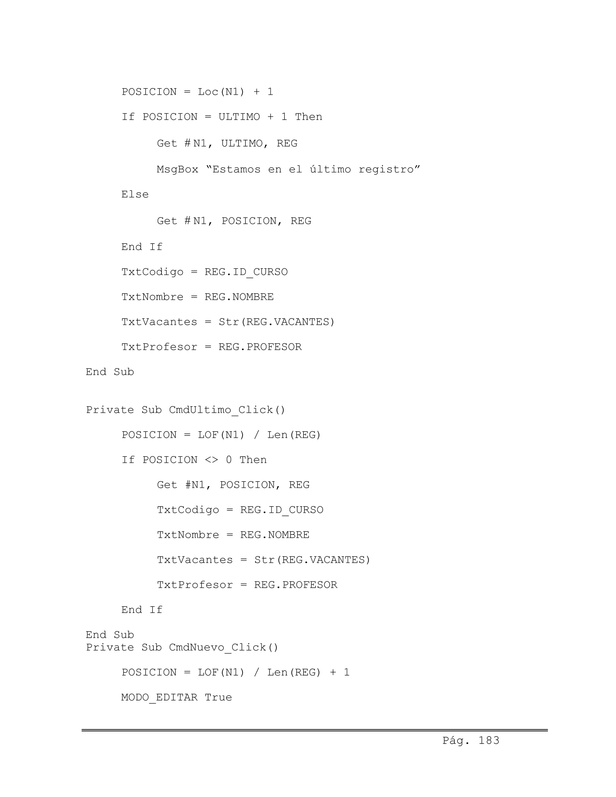 POSICION = Loc(N1) + 1
If POSICION = ULTIMO + 1 Then
Get # N1, ULTIMO, REG
MsgBox “Estamos en el último registro”
Else
Get # N1, POSICION, REG
End If
TxtCodigo = REG.ID_CURSO
TxtNombre = REG.NOMBRE
TxtVacantes = Str(REG.VACANTES)
TxtProfesor = REG.PROFESOR
End Sub
Private Sub CmdUltimo_Click()
POSICION = LOF(N1) / Len(REG)
If POSICION <> 0 Then
Get #N1, POSICION, REG
TxtCodigo = REG.ID_CURSO
TxtNombre = REG.NOMBRE
TxtVacantes = Str(REG.VACANTES)
TxtProfesor = REG.PROFESOR
End If
End Sub
Private Sub CmdNuevo_Click()
POSICION = LOF(N1) / Len(REG) + 1
MODO_EDITAR True
Pág. 183
 
