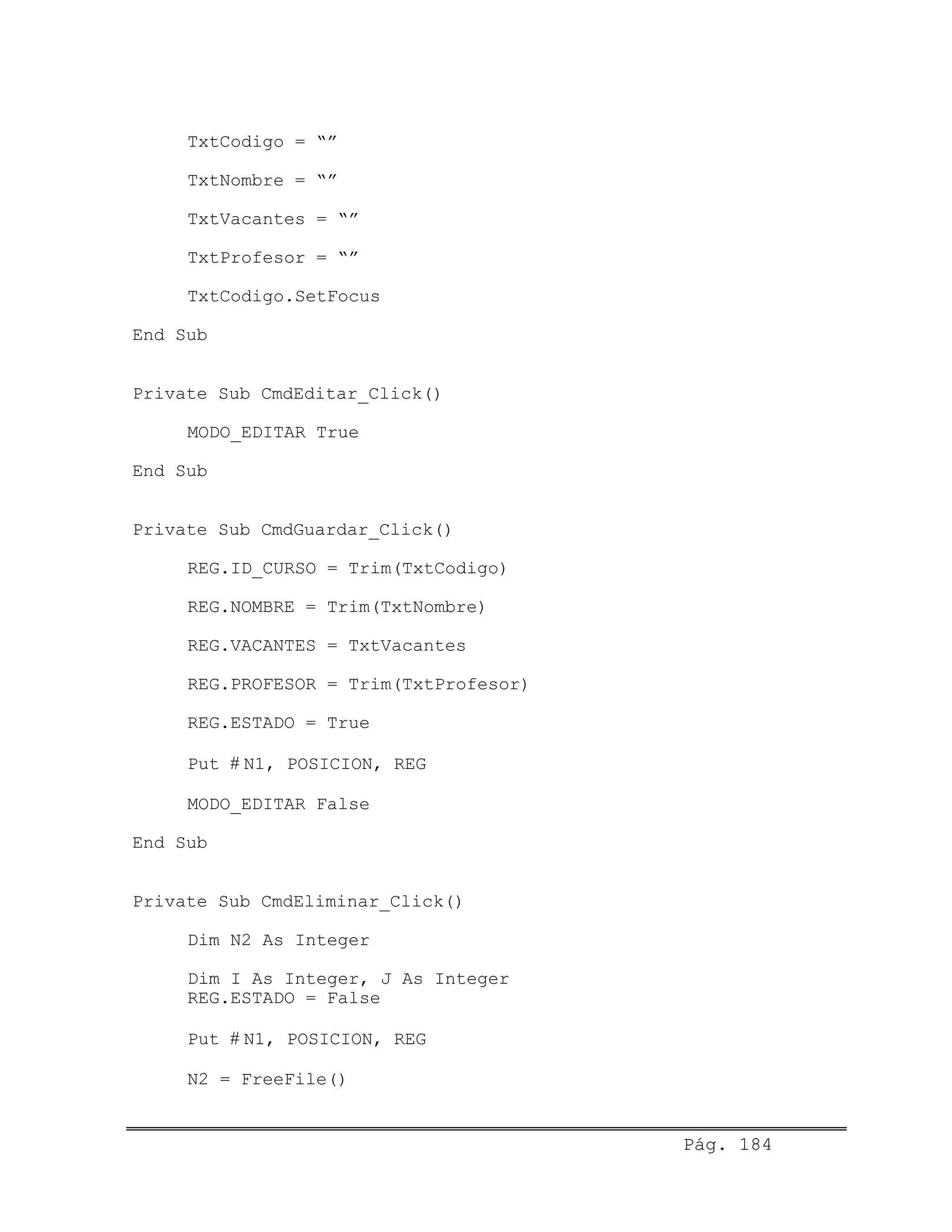 TxtCodigo = “”
TxtNombre = “”
TxtVacantes = “”
TxtProfesor = “”
TxtCodigo.SetFocus
End Sub
Private Sub CmdEditar_Click()
MODO_EDITAR True
End Sub
Private Sub CmdGuardar_Click()
REG.ID_CURSO = Trim(TxtCodigo)
REG.NOMBRE = Trim(TxtNombre)
REG.VACANTES = TxtVacantes
REG.PROFESOR = Trim(TxtProfesor)
REG.ESTADO = True
Put # N1, POSICION, REG
MODO_EDITAR False
End Sub
Private Sub CmdEliminar_Click()
Dim N2 As Integer
Dim I As Integer, J As Integer
REG.ESTADO = False
Put # N1, POSICION, REG
N2 = FreeFile()
Pág. 184
 