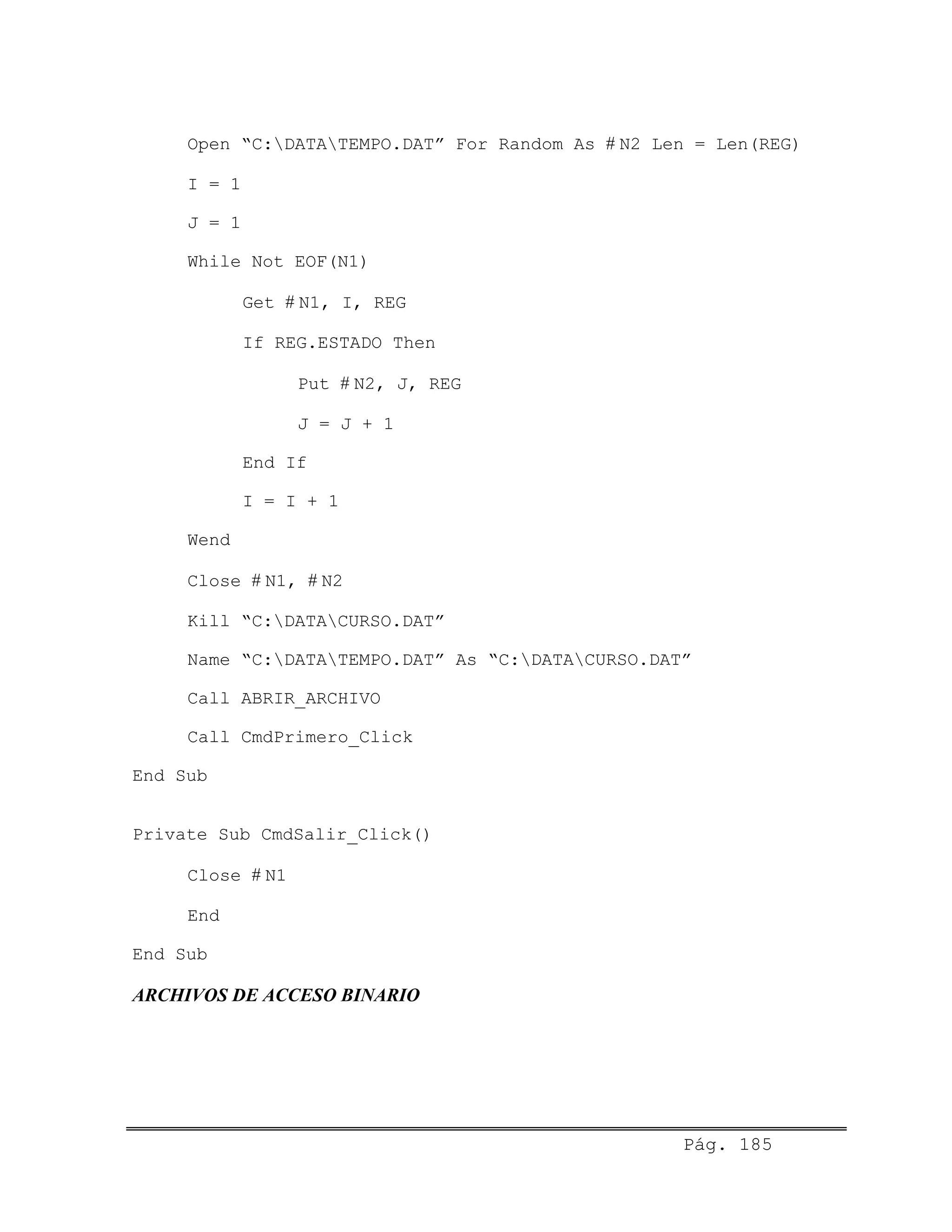 Open “C:DATATEMPO.DAT” For Random As # N2 Len = Len(REG)
I = 1
J = 1
While Not EOF(N1)
Get # N1, I, REG
If REG.ESTADO Then
Put # N2, J, REG
J = J + 1
End If
I = I + 1
Wend
Close # N1, # N2
Kill “C:DATACURSO.DAT”
Name “C:DATATEMPO.DAT” As “C:DATACURSO.DAT”
Call ABRIR_ARCHIVO
Call CmdPrimero_Click
End Sub
Private Sub CmdSalir_Click()
Close # N1
End
End Sub
ARCHIVOS DE ACCESO BINARIO
Pág. 185
 