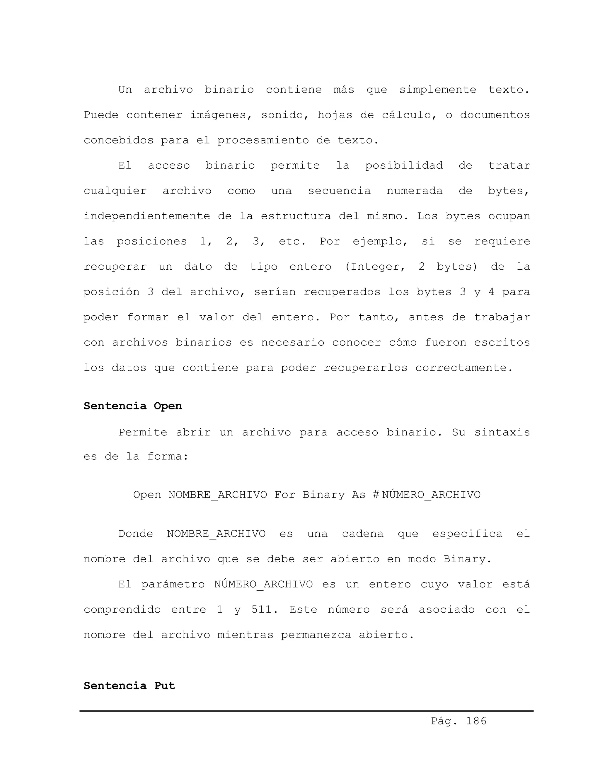 Un archivo binario contiene más que simplemente texto.
Puede contener imágenes, sonido, hojas de cálculo, o documentos
concebidos para el procesamiento de texto.
El acceso binario permite la posibilidad de tratar
cualquier archivo como una secuencia numerada de bytes,
independientemente de la estructura del mismo. Los bytes ocupan
las posiciones 1, 2, 3, etc. Por ejemplo, si se requiere
recuperar un dato de tipo entero (Integer, 2 bytes) de la
posición 3 del archivo, serían recuperados los bytes 3 y 4 para
poder formar el valor del entero. Por tanto, antes de trabajar
con archivos binarios es necesario conocer cómo fueron escritos
los datos que contiene para poder recuperarlos correctamente.
Sentencia Open
Permite abrir un archivo para acceso binario. Su sintaxis
es de la forma:
Open NOMBRE_ARCHIVO For Binary As # NÚMERO_ARCHIVO
Donde NOMBRE_ARCHIVO es una cadena que especifica el
nombre del archivo que se debe ser abierto en modo Binary.
El parámetro NÚMERO_ARCHIVO es un entero cuyo valor está
comprendido entre 1 y 511. Este número será asociado con el
nombre del archivo mientras permanezca abierto.
Sentencia Put
Pág. 186
 
