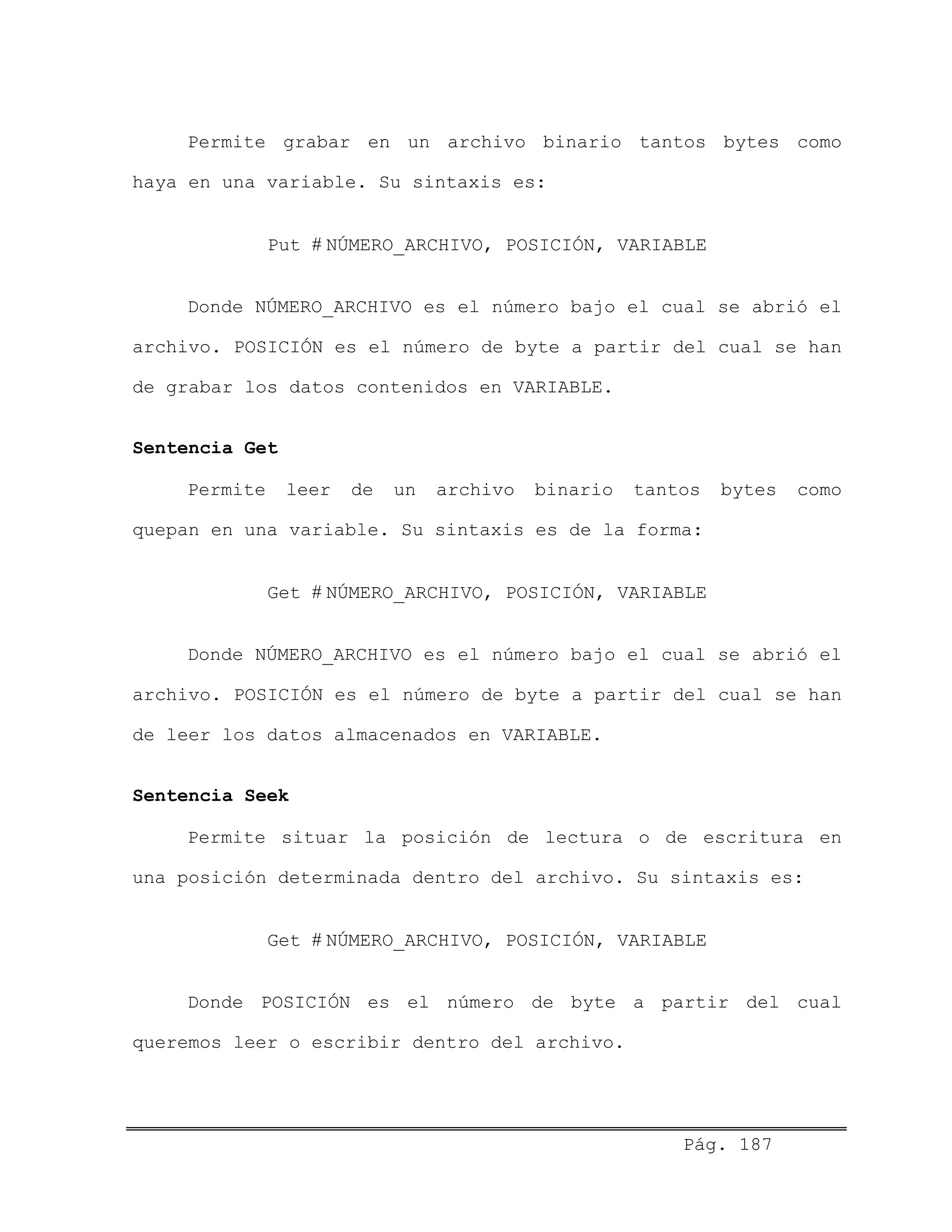Permite grabar en un archivo binario tantos bytes como
haya en una variable. Su sintaxis es:
Put # NÚMERO_ARCHIVO, POSICIÓN, VARIABLE
Donde NÚMERO_ARCHIVO es el número bajo el cual se abrió el
archivo. POSICIÓN es el número de byte a partir del cual se han
de grabar los datos contenidos en VARIABLE.
Sentencia Get
Permite leer de un archivo binario tantos bytes como
quepan en una variable. Su sintaxis es de la forma:
Get # NÚMERO_ARCHIVO, POSICIÓN, VARIABLE
Donde NÚMERO_ARCHIVO es el número bajo el cual se abrió el
archivo. POSICIÓN es el número de byte a partir del cual se han
de leer los datos almacenados en VARIABLE.
Sentencia Seek
Permite situar la posición de lectura o de escritura en
una posición determinada dentro del archivo. Su sintaxis es:
Get # NÚMERO_ARCHIVO, POSICIÓN, VARIABLE
Donde POSICIÓN es el número de byte a partir del cual
queremos leer o escribir dentro del archivo.
Pág. 187
 