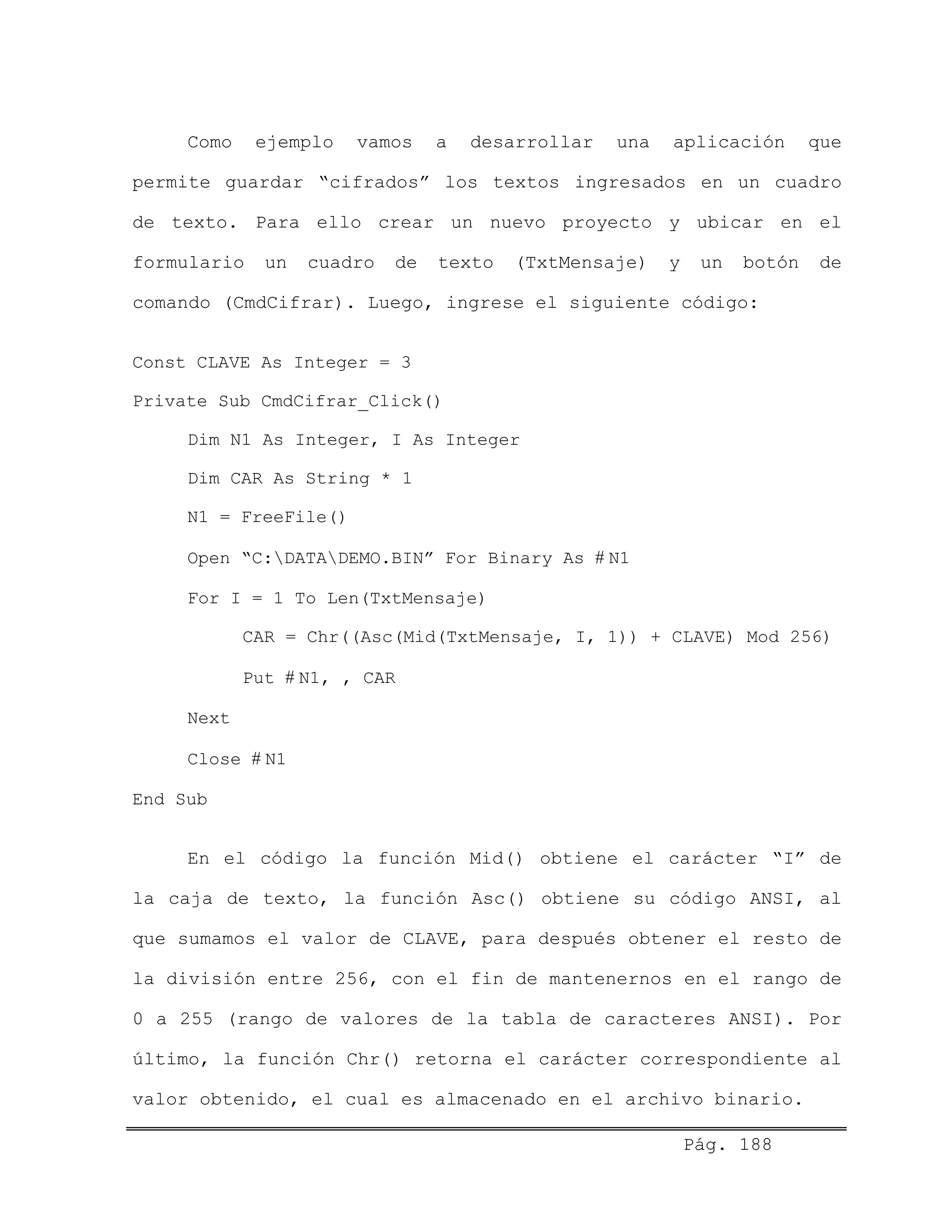 Como ejemplo vamos a desarrollar una aplicación que
permite guardar “cifrados” los textos ingresados en un cuadro
de texto. Para ello crear un nuevo proyecto y ubicar en el
formulario un cuadro de texto (TxtMensaje) y un botón de
comando (CmdCifrar). Luego, ingrese el siguiente código:
Const CLAVE As Integer = 3
Private Sub CmdCifrar_Click()
Dim N1 As Integer, I As Integer
Dim CAR As String * 1
N1 = FreeFile()
Open “C:DATADEMO.BIN” For Binary As # N1
For I = 1 To Len(TxtMensaje)
CAR = Chr((Asc(Mid(TxtMensaje, I, 1)) + CLAVE) Mod 256)
Put # N1, , CAR
Next
Close # N1
End Sub
En el código la función Mid() obtiene el carácter “I” de
la caja de texto, la función Asc() obtiene su código ANSI, al
que sumamos el valor de CLAVE, para después obtener el resto de
la división entre 256, con el fin de mantenernos en el rango de
0 a 255 (rango de valores de la tabla de caracteres ANSI). Por
último, la función Chr() retorna el carácter correspondiente al
valor obtenido, el cual es almacenado en el archivo binario.
Pág. 188
 