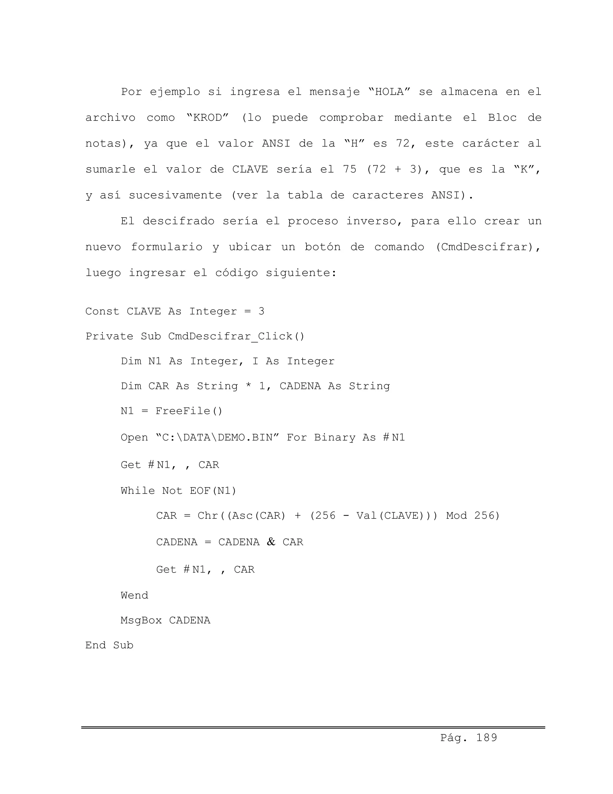 Por ejemplo si ingresa el mensaje “HOLA” se almacena en el
archivo como “KROD” (lo puede comprobar mediante el Bloc de
notas), ya que el valor ANSI de la “H” es 72, este carácter al
sumarle el valor de CLAVE sería el 75 (72 + 3), que es la “K”,
y así sucesivamente (ver la tabla de caracteres ANSI).
El descifrado sería el proceso inverso, para ello crear un
nuevo formulario y ubicar un botón de comando (CmdDescifrar),
luego ingresar el código siguiente:
Const CLAVE As Integer = 3
Private Sub CmdDescifrar_Click()
Dim N1 As Integer, I As Integer
Dim CAR As String * 1, CADENA As String
N1 = FreeFile()
Open “C:DATADEMO.BIN” For Binary As # N1
Get # N1, , CAR
While Not EOF(N1)
CAR = Chr((Asc(CAR) + (256 - Val(CLAVE))) Mod 256)
CADENA = CADENA & CAR
Get # N1, , CAR
Wend
MsgBox CADENA
End Sub
Pág. 189
 