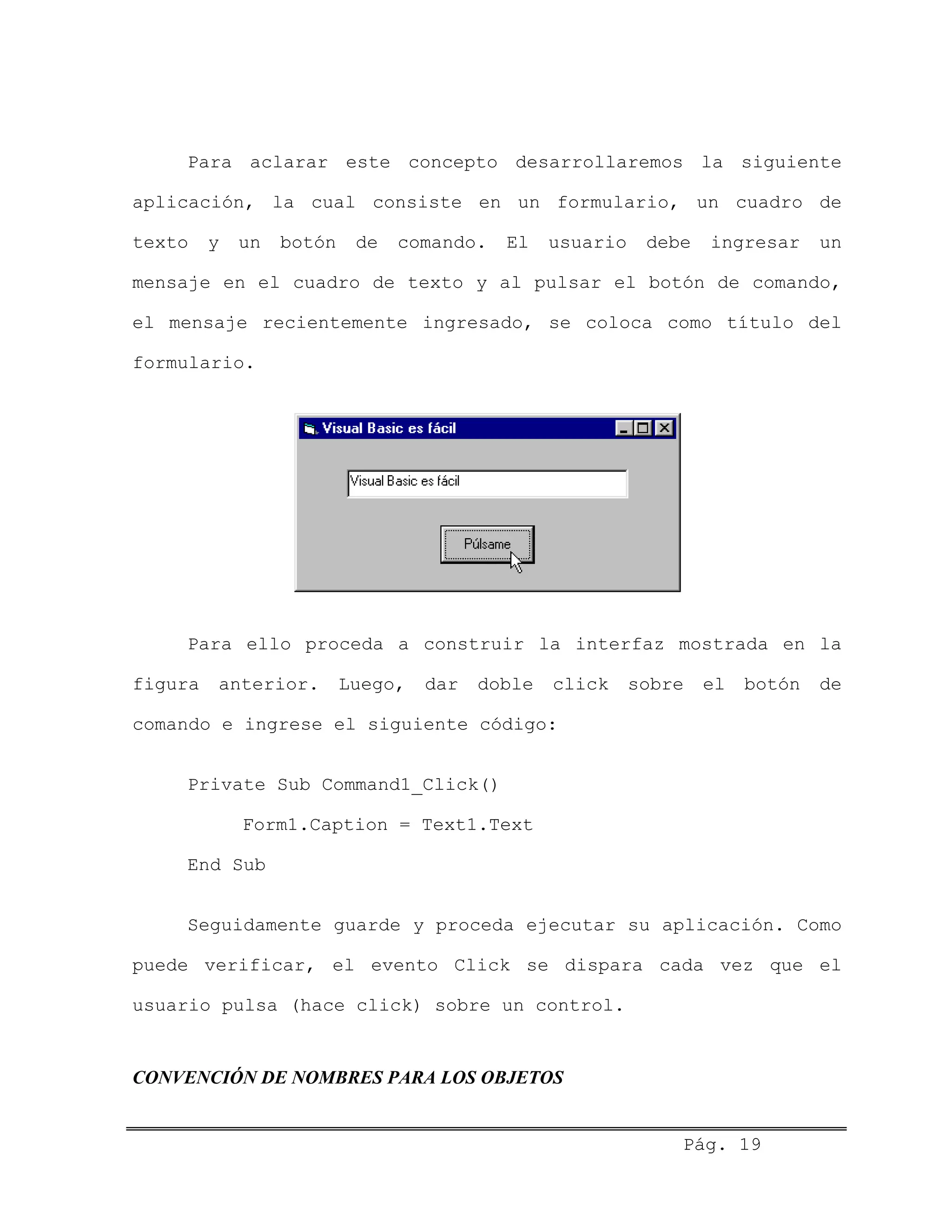 Para aclarar este concepto desarrollaremos la siguiente
aplicación, la cual consiste en un formulario, un cuadro de
texto y un botón de comando. El usuario debe ingresar un
mensaje en el cuadro de texto y al pulsar el botón de comando,
el mensaje recientemente ingresado, se coloca como título del
formulario.
Para ello proceda a construir la interfaz mostrada en la
figura anterior. Luego, dar doble click sobre el botón de
comando e ingrese el siguiente código:
Private Sub Command1_Click()
Form1.Caption = Text1.Text
End Sub
Seguidamente guarde y proceda ejecutar su aplicación. Como
puede verificar, el evento Click se dispara cada vez que el
usuario pulsa (hace click) sobre un control.
CONVENCIÓN DE NOMBRES PARA LOS OBJETOS
Pág. 19
 