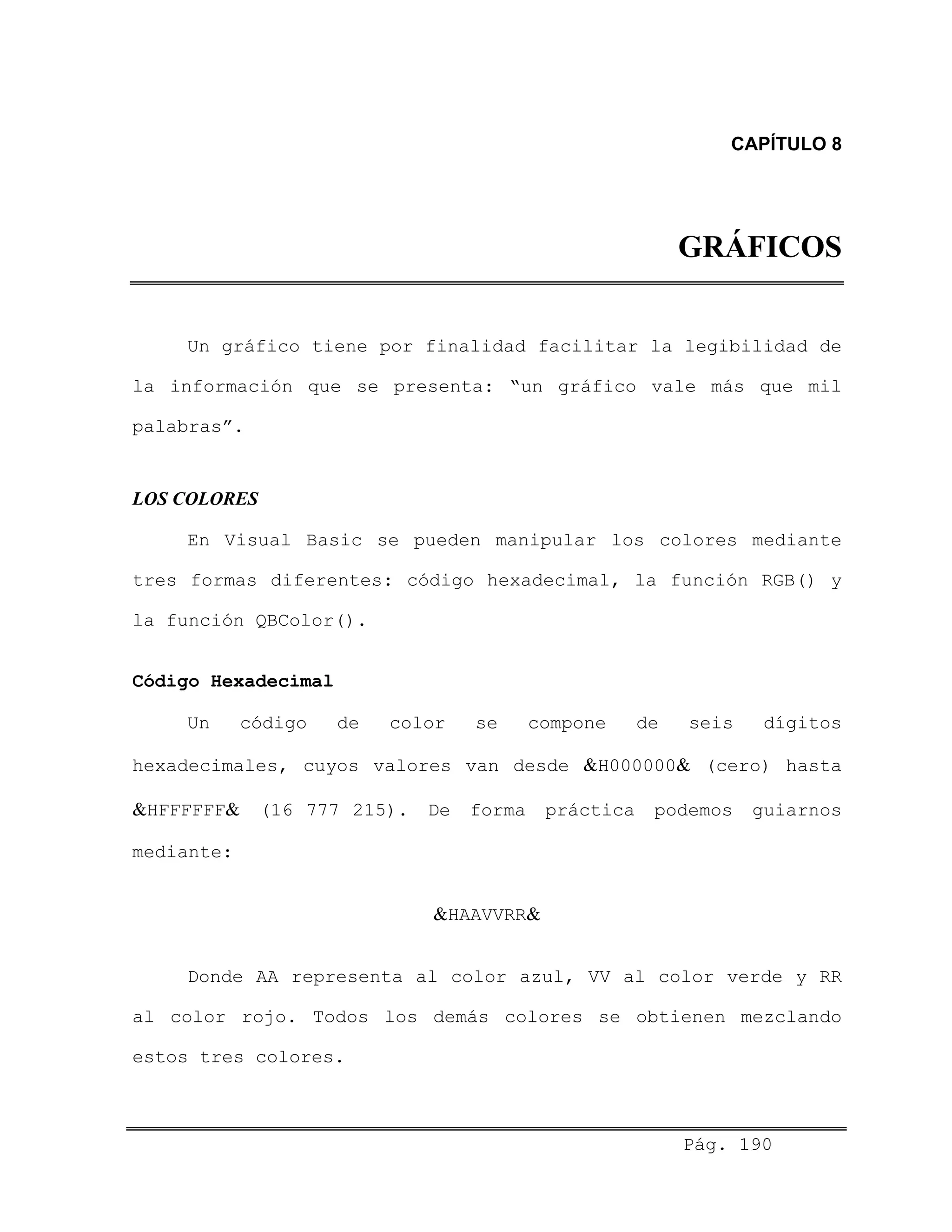 CAPÍTULO 8
GRÁFICOS
Un gráfico tiene por finalidad facilitar la legibilidad de
la información que se presenta: “un gráfico vale más que mil
palabras”.
LOS COLORES
En Visual Basic se pueden manipular los colores mediante
tres formas diferentes: código hexadecimal, la función RGB() y
la función QBColor().
Código Hexadecimal
Un código de color se compone de seis dígitos
hexadecimales, cuyos valores van desde &H000000& (cero) hasta
&HFFFFFF& (16 777 215). De forma práctica podemos guiarnos
mediante:
&HAAVVRR&
Donde AA representa al color azul, VV al color verde y RR
al color rojo. Todos los demás colores se obtienen mezclando
estos tres colores.
Pág. 190
 