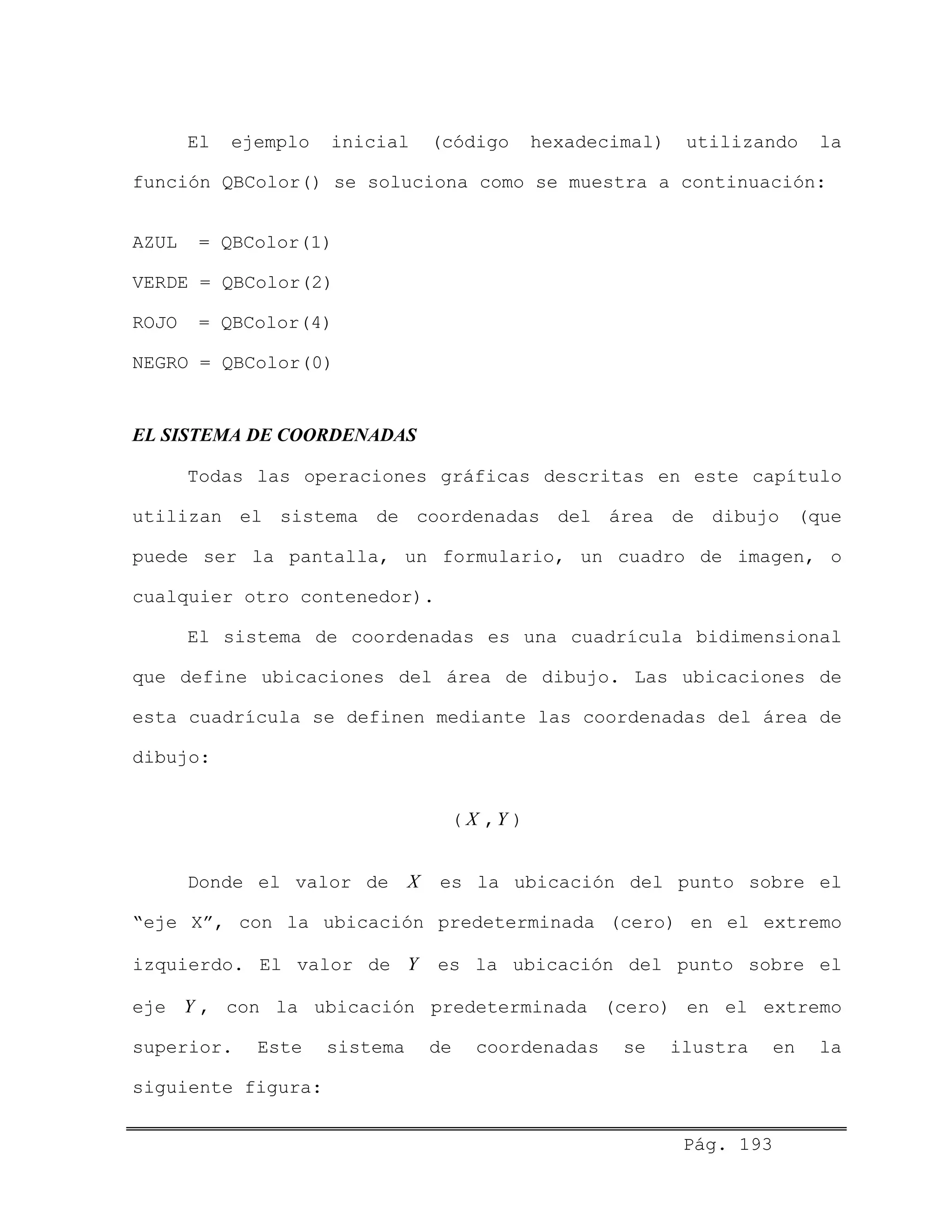 Pág. 193
El ejemplo inicial (código hexadecimal) utilizando la
función QBColor() se soluciona como se muestra a continuación:
AZUL = QBColor(1)
VERDE = QBColor(2)
ROJO = QBColor(4)
NEGRO = QBColor(0)
EL SISTEMA DE COORDENADAS
Todas las operaciones gráficas descritas en este capítulo
utilizan el sistema de coordenadas del área de dibujo (que
puede ser la pantalla, un formulario, un cuadro de imagen, o
cualquier otro contenedor).
El sistema de coordenadas es una cuadrícula bidimensional
que define ubicaciones del área de dibujo. Las ubicaciones de
esta cuadrícula se definen mediante las coordenadas del área de
dibujo:
( X ,Y )
Donde el valor de X es la ubicación del punto sobre el
“eje X”, con la ubicación predeterminada (cero) en el extremo
izquierdo. El valor de Y es la ubicación del punto sobre el
eje Y , con la ubicación predeterminada (cero) en el extremo
superior. Este sistema de coordenadas se ilustra en la
siguiente figura:
 
