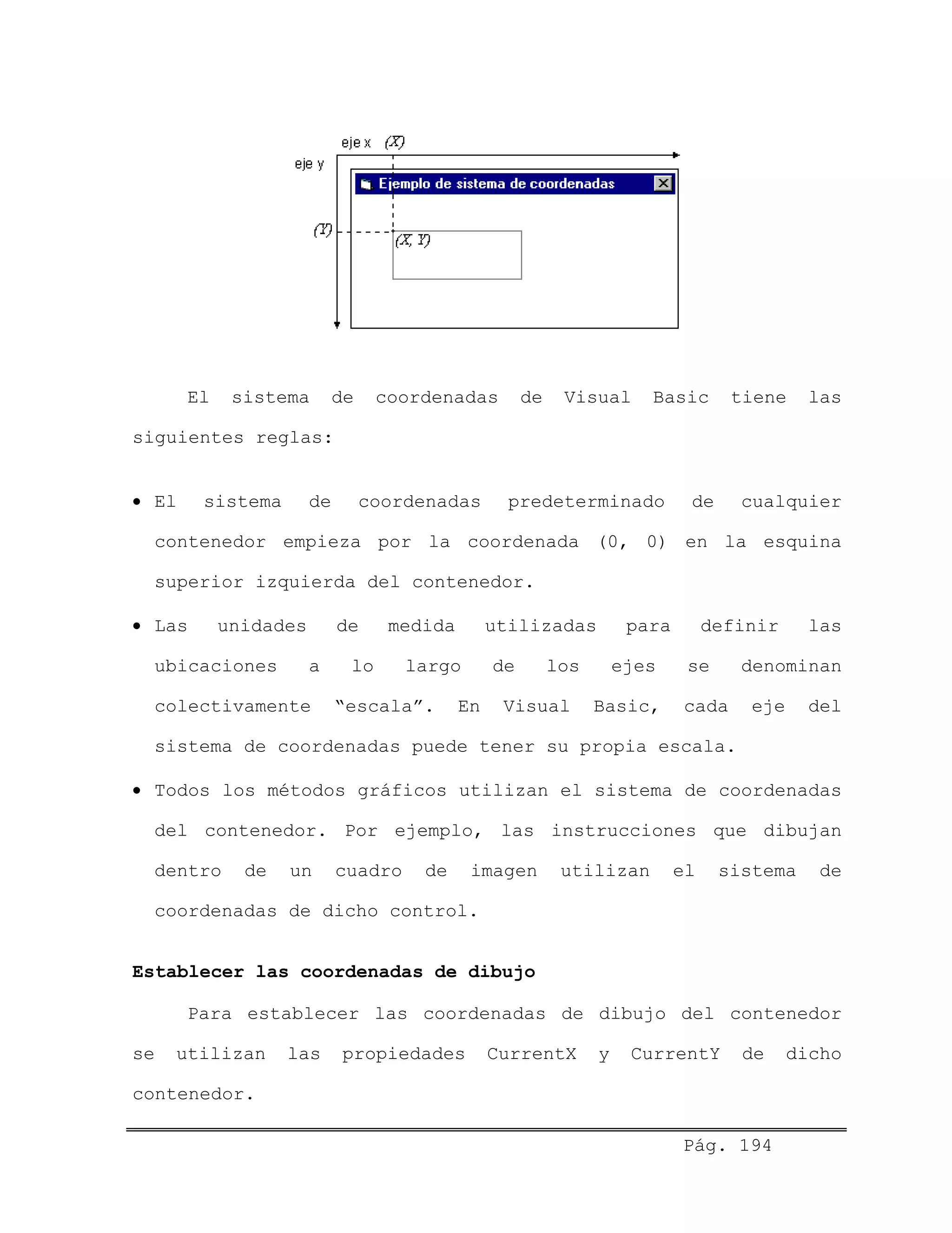 El sistema de coordenadas de Visual Basic tiene las
siguientes reglas:
• El sistema de coordenadas predeterminado de cualquier
contenedor empieza por la coordenada (0, 0) en la esquina
superior izquierda del contenedor.
• Las unidades de medida utilizadas para definir las
ubicaciones a lo largo de los ejes se denominan
colectivamente “escala”. En Visual Basic, cada eje del
sistema de coordenadas puede tener su propia escala.
• Todos los métodos gráficos utilizan el sistema de coordenadas
del contenedor. Por ejemplo, las instrucciones que dibujan
dentro de un cuadro de imagen utilizan el sistema de
coordenadas de dicho control.
Establecer las coordenadas de dibujo
Para establecer las coordenadas de dibujo del contenedor
se utilizan las propiedades CurrentX y CurrentY de dicho
contenedor.
Pág. 194
 