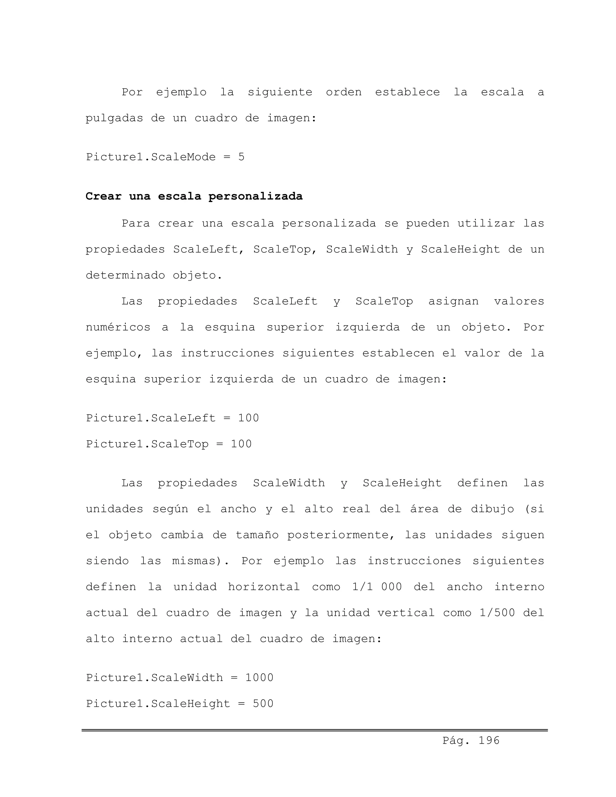 Por ejemplo la siguiente orden establece la escala a
pulgadas de un cuadro de imagen:
Picture1.ScaleMode = 5
Crear una escala personalizada
Para crear una escala personalizada se pueden utilizar las
propiedades ScaleLeft, ScaleTop, ScaleWidth y ScaleHeight de un
determinado objeto.
Las propiedades ScaleLeft y ScaleTop asignan valores
numéricos a la esquina superior izquierda de un objeto. Por
ejemplo, las instrucciones siguientes establecen el valor de la
esquina superior izquierda de un cuadro de imagen:
Picture1.ScaleLeft = 100
Picture1.ScaleTop = 100
Las propiedades ScaleWidth y ScaleHeight definen las
unidades según el ancho y el alto real del área de dibujo (si
el objeto cambia de tamaño posteriormente, las unidades siguen
siendo las mismas). Por ejemplo las instrucciones siguientes
definen la unidad horizontal como 1/1 000 del ancho interno
actual del cuadro de imagen y la unidad vertical como 1/500 del
alto interno actual del cuadro de imagen:
Picture1.ScaleWidth = 1000
Picture1.ScaleHeight = 500
Pág. 196
 