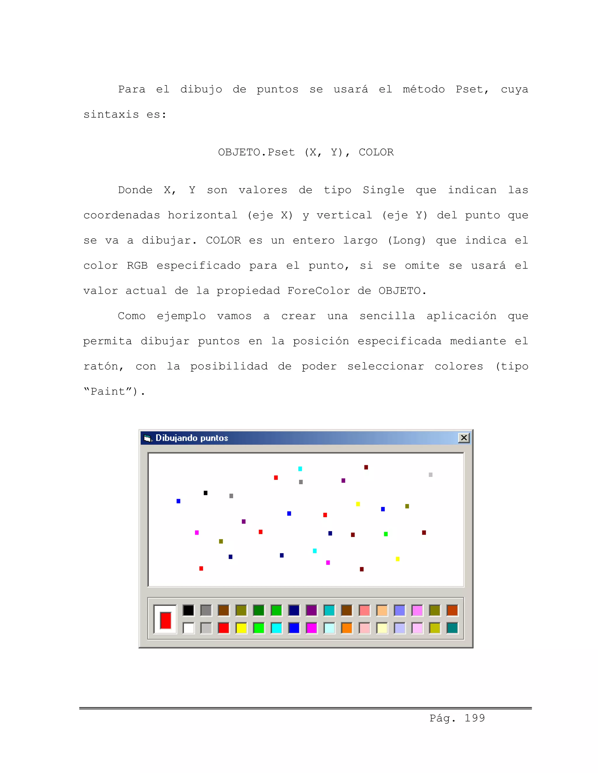 Para el dibujo de puntos se usará el método Pset, cuya
sintaxis es:
OBJETO.Pset (X, Y), COLOR
Donde X, Y son valores de tipo Single que indican las
coordenadas horizontal (eje X) y vertical (eje Y) del punto que
se va a dibujar. COLOR es un entero largo (Long) que indica el
color RGB especificado para el punto, si se omite se usará el
valor actual de la propiedad ForeColor de OBJETO.
Como ejemplo vamos a crear una sencilla aplicación que
permita dibujar puntos en la posición especificada mediante el
ratón, con la posibilidad de poder seleccionar colores (tipo
“Paint”).
Pág. 199
 