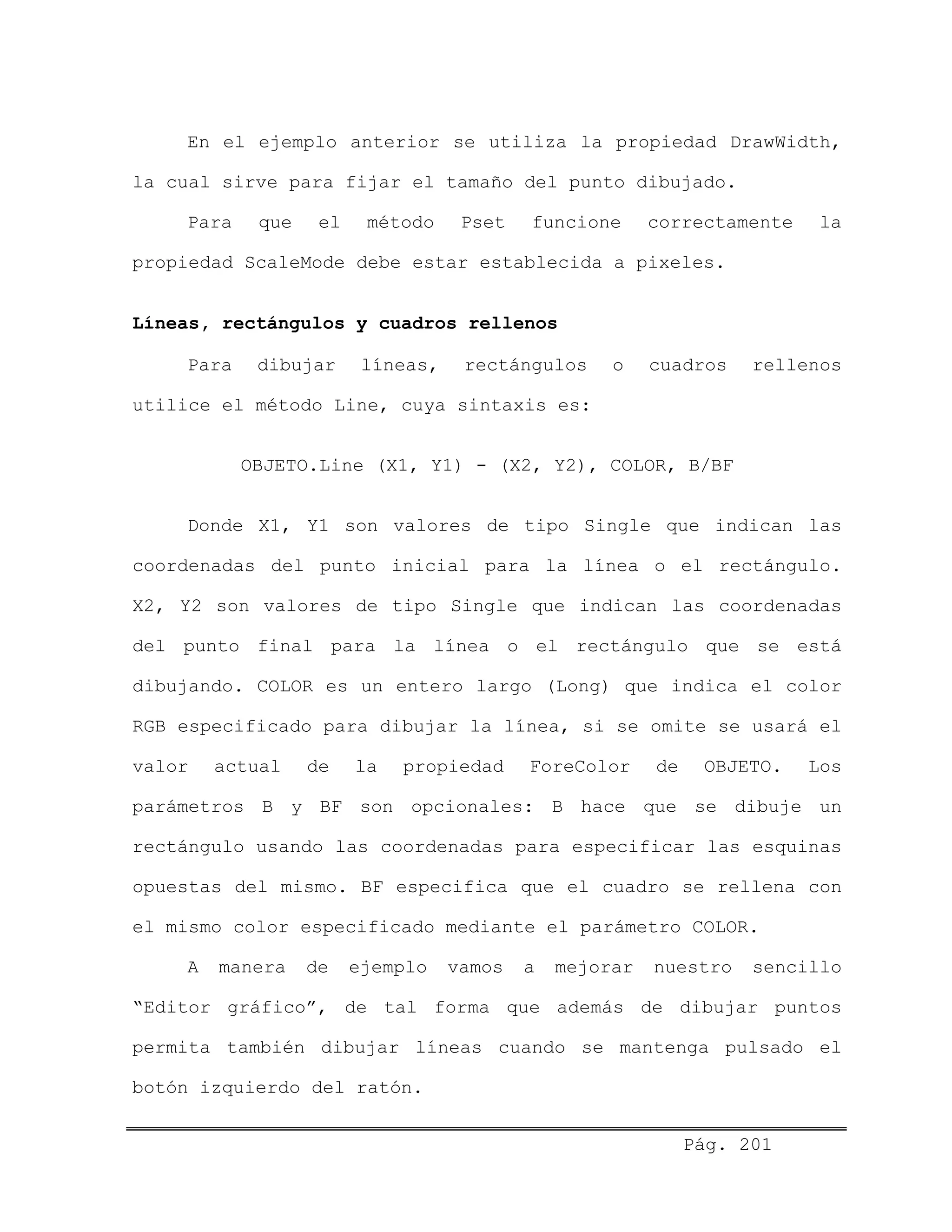 En el ejemplo anterior se utiliza la propiedad DrawWidth,
la cual sirve para fijar el tamaño del punto dibujado.
Para que el método Pset funcione correctamente la
propiedad ScaleMode debe estar establecida a pixeles.
Líneas, rectángulos y cuadros rellenos
Para dibujar líneas, rectángulos o cuadros rellenos
utilice el método Line, cuya sintaxis es:
OBJETO.Line (X1, Y1) - (X2, Y2), COLOR, B/BF
Donde X1, Y1 son valores de tipo Single que indican las
coordenadas del punto inicial para la línea o el rectángulo.
X2, Y2 son valores de tipo Single que indican las coordenadas
del punto final para la línea o el rectángulo que se está
dibujando. COLOR es un entero largo (Long) que indica el color
RGB especificado para dibujar la línea, si se omite se usará el
valor actual de la propiedad ForeColor de OBJETO. Los
parámetros B y BF son opcionales: B hace que se dibuje un
rectángulo usando las coordenadas para especificar las esquinas
opuestas del mismo. BF especifica que el cuadro se rellena con
el mismo color especificado mediante el parámetro COLOR.
A manera de ejemplo vamos a mejorar nuestro sencillo
“Editor gráfico”, de tal forma que además de dibujar puntos
permita también dibujar líneas cuando se mantenga pulsado el
botón izquierdo del ratón.
Pág. 201
 