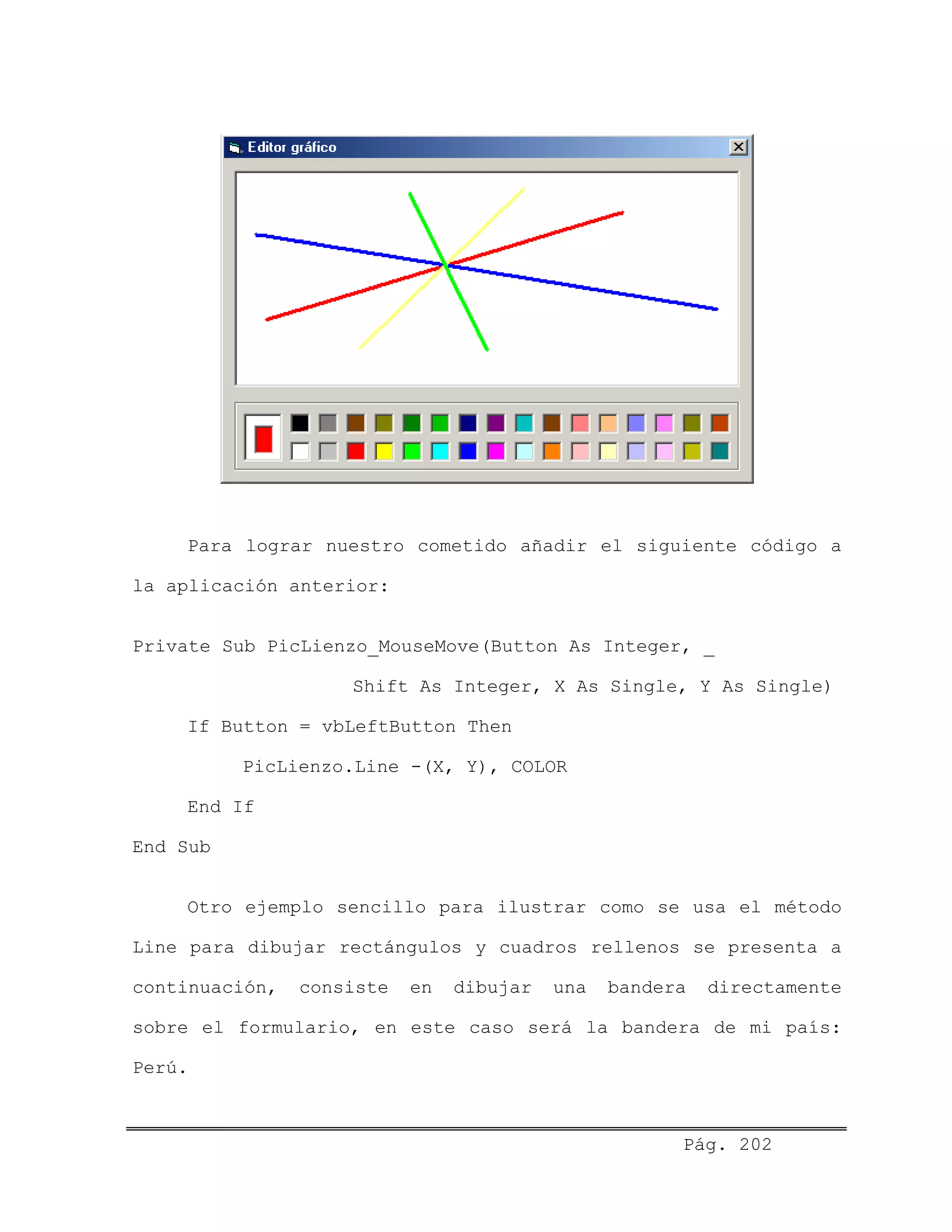 Para lograr nuestro cometido añadir el siguiente código a
la aplicación anterior:
Private Sub PicLienzo_MouseMove(Button As Integer, _
Shift As Integer, X As Single, Y As Single)
If Button = vbLeftButton Then
PicLienzo.Line -(X, Y), COLOR
End If
End Sub
Otro ejemplo sencillo para ilustrar como se usa el método
Line para dibujar rectángulos y cuadros rellenos se presenta a
continuación, consiste en dibujar una bandera directamente
sobre el formulario, en este caso será la bandera de mi país:
Perú.
Pág. 202
 