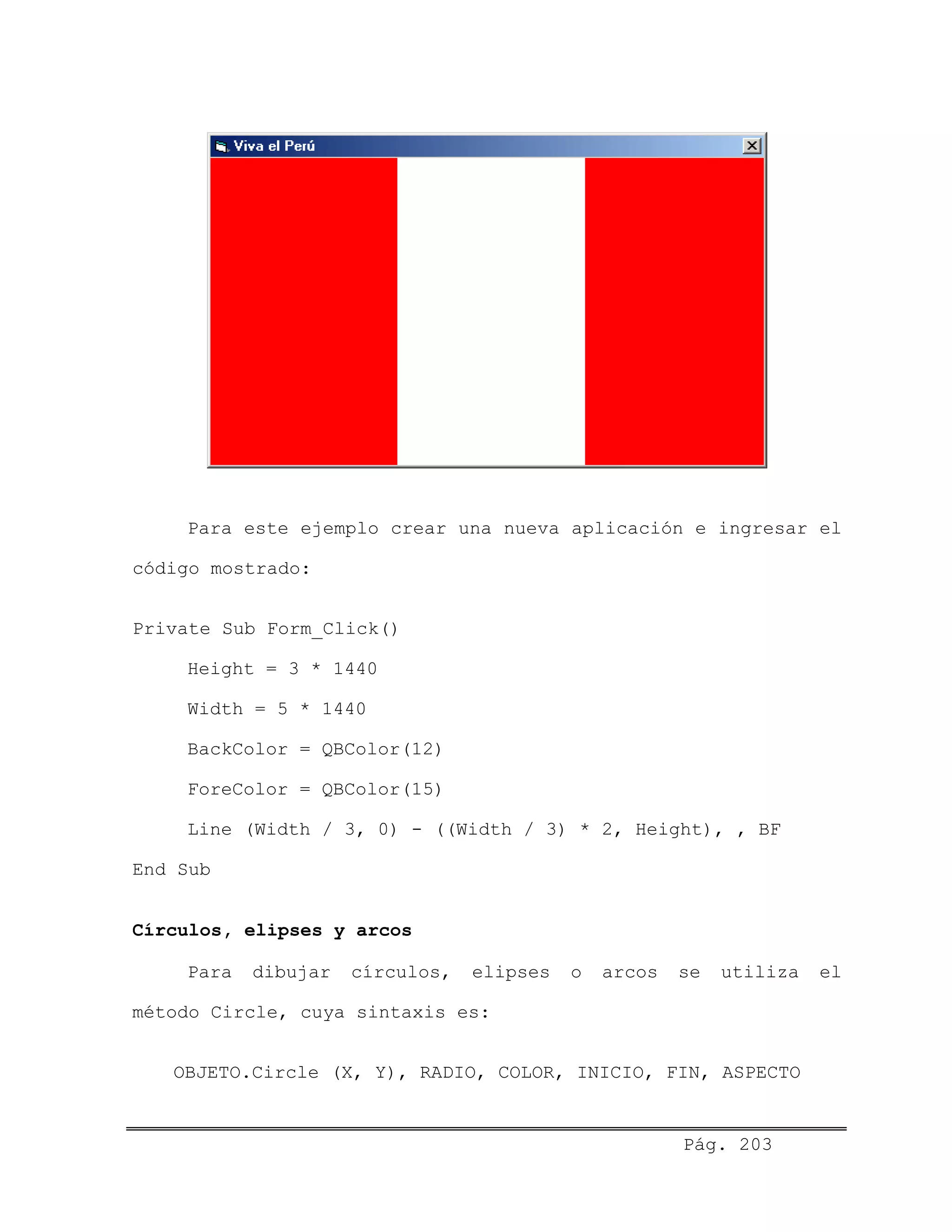 Para este ejemplo crear una nueva aplicación e ingresar el
código mostrado:
Private Sub Form_Click()
Height = 3 * 1440
Width = 5 * 1440
BackColor = QBColor(12)
ForeColor = QBColor(15)
Line (Width / 3, 0) - ((Width / 3) * 2, Height), , BF
End Sub
Círculos, elipses y arcos
Para dibujar círculos, elipses o arcos se utiliza el
método Circle, cuya sintaxis es:
OBJETO.Circle (X, Y), RADIO, COLOR, INICIO, FIN, ASPECTO
Pág. 203
 
