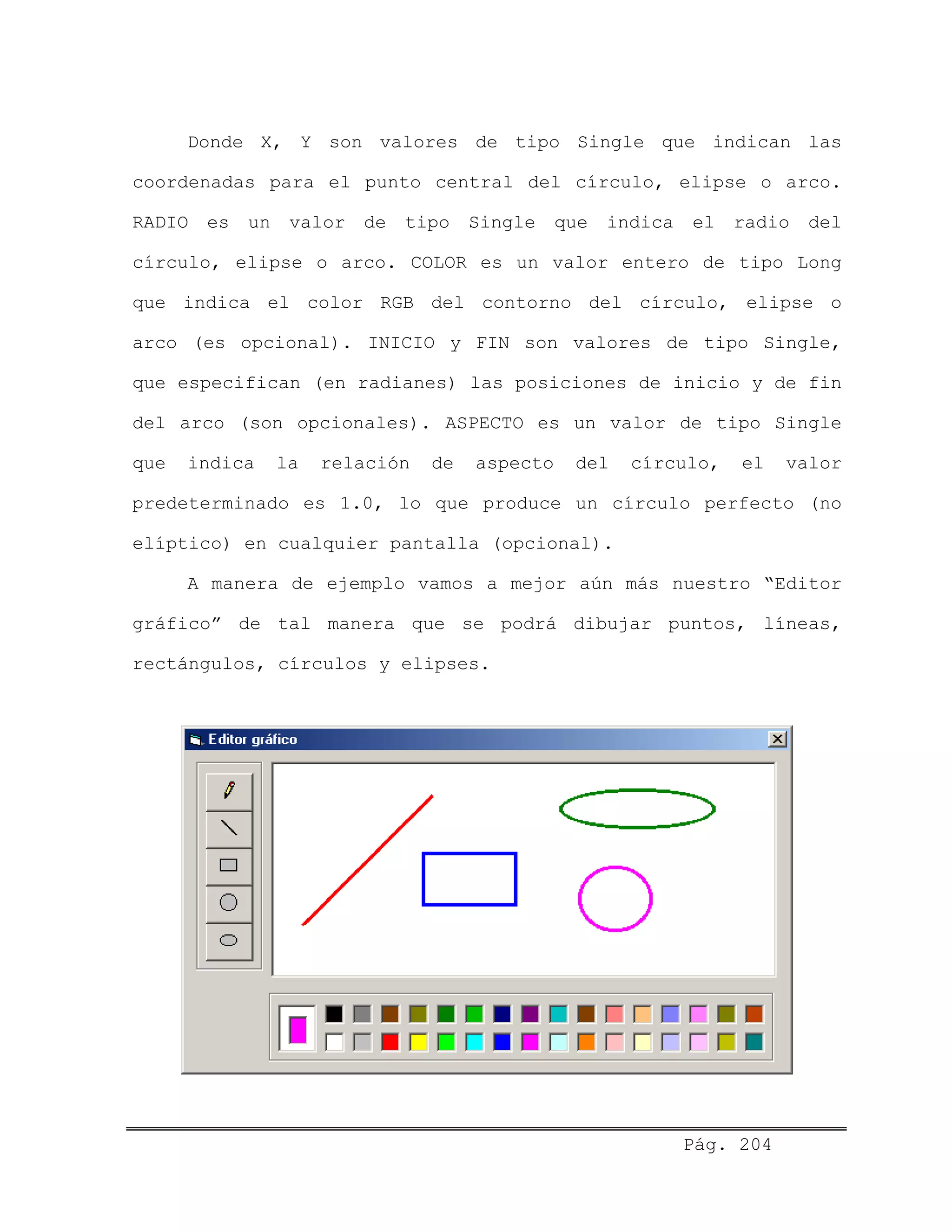 Donde X, Y son valores de tipo Single que indican las
coordenadas para el punto central del círculo, elipse o arco.
RADIO es un valor de tipo Single que indica el radio del
círculo, elipse o arco. COLOR es un valor entero de tipo Long
que indica el color RGB del contorno del círculo, elipse o
arco (es opcional). INICIO y FIN son valores de tipo Single,
que especifican (en radianes) las posiciones de inicio y de fin
del arco (son opcionales). ASPECTO es un valor de tipo Single
que indica la relación de aspecto del círculo, el valor
predeterminado es 1.0, lo que produce un círculo perfecto (no
elíptico) en cualquier pantalla (opcional).
A manera de ejemplo vamos a mejor aún más nuestro “Editor
gráfico” de tal manera que se podrá dibujar puntos, líneas,
rectángulos, círculos y elipses.
Pág. 204
 